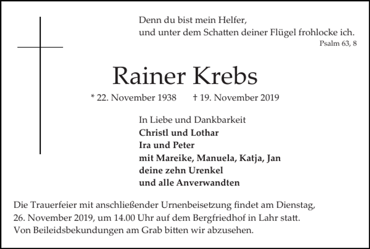 <p>Denn du bist mein Helfer,<br />und unter dem Scha�en deiner Flügel frohlocke ich.<br />Psalm 63, 8</p><p>Rainer Krebs<br />* 22. November 1938</p><p>† 19. November 2019</p><p>In Liebe und Dankbarkeit<br />Christl und Lothar<br />Ira und Peter<br />mit Mareike, Manuela, Katja, Jan<br />deine zehn Urenkel<br />und alle Anverwandten<br />Die Trauerfeier mit anschließender Urnenbeise�ung ﬁndet am Dienstag,<br />26. November 2019, um 14.00 Uhr auf dem Bergfriedhof in Lahr sta�.<br />Von Beileidsbekundungen am Grab bi�en wir abzusehen.</p>