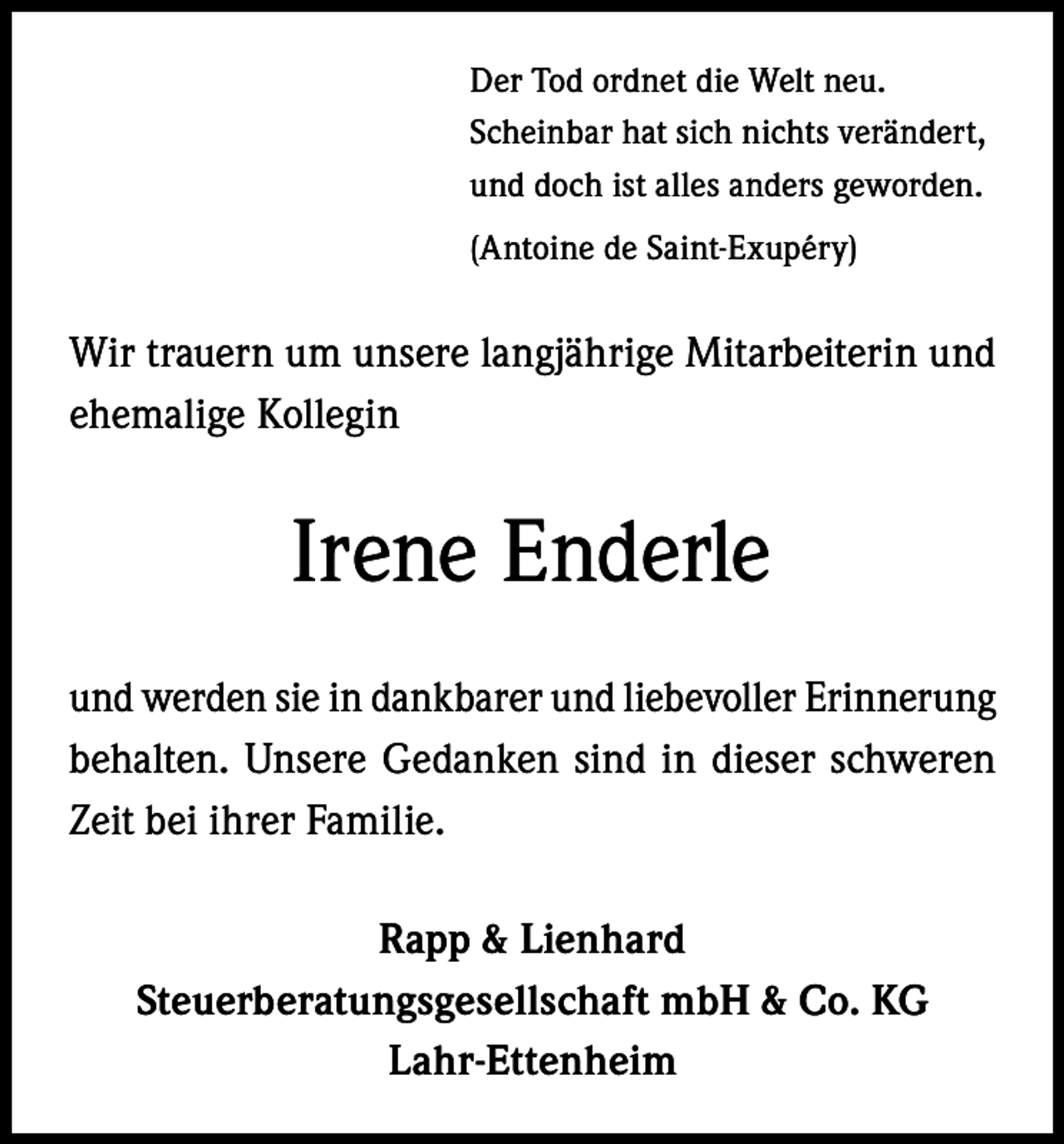 <p>Der Tod ordnet die Welt neu.<br />Scheinbar hat sich nichts verändert,<br />und doch ist alles anders geworden.<br />(Antoine de Saint-Exupéry)</p><p>Wir trauern um unsere langjährige Mitarbeiterin und<br />ehemalige Kollegin</p><p>Irene Enderle<br />und werden sie in dankbarer und liebevoller Erinnerung<br />behalten. Unsere Gedanken sind in dieser schweren<br />Zeit bei ihrer Familie.<br />Rapp &amp; Lienhard<br />Steuerberatungsgesellschaft mbH &amp; Co. KG<br />Lahr-Ettenheim</p>