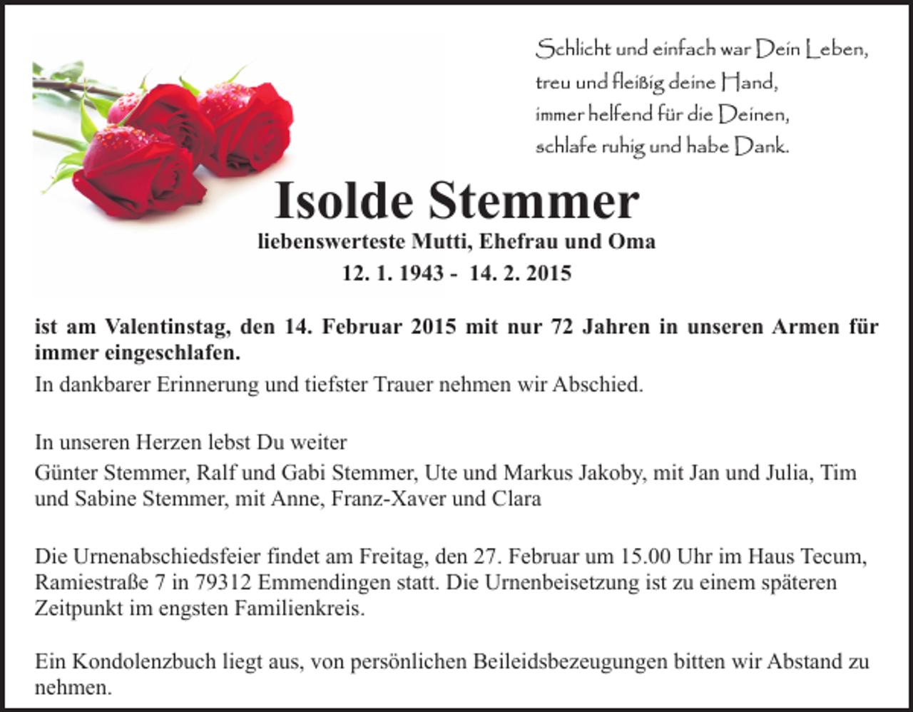 <p>Schlicht und einfach war Dein Leben,<br />treu und fleißig deine Hand,<br />immer helfend für die Deinen,<br />schlafe ruhig und habe Dank.</p><p>Isolde Stemmer</p><p>liebenswerteste Mutti, Ehefrau und Oma<br />12. 1. 1943 - 14. 2. 2015<br />ist am Valentinstag, den 14. Februar 2015 mit nur 72 Jahren in unseren Armen für<br />immer eingeschlafen.<br />In dankbarer Erinnerung und tiefster Trauer nehmen wir Abschied.<br />In unseren Herzen lebst Du weiter<br />Günter Stemmer, Ralf und Gabi Stemmer, Ute und Markus Jakoby, mit Jan und Julia, Tim<br />und Sabine Stemmer, mit Anne, Franz-Xaver und Clara<br />Die Urnenabschiedsfeier findet am Freitag, den 27. Februar um 15.00 Uhr im Haus Tecum,<br />Ramiestraße 7 in 79312 Emmendingen statt. Die Urnenbeisetzung ist zu einem späteren<br />Zeitpunkt im engsten Familienkreis.<br />Ein Kondolenzbuch liegt aus, von persönlichen Beileidsbezeugungen bitten wir Abstand zu<br />nehmen.</p>