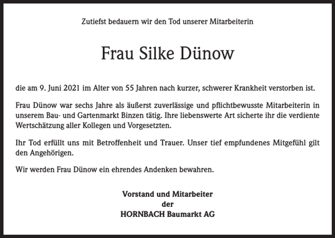 <p>Zutiefst bedauern wir den Tod unserer Mitarbeiterin</p><p>Frau Silke Dünow<br />die am 9. Juni 2021 im Alter von 55 Jahren nach kurzer, schwerer Krankheit verstorben ist.<br />Frau Dünow war sechs Jahre als äußerst zuverlässige und pflichtbewusste Mitarbeiterin in<br />unserem Bau- und Gartenmarkt Binzen tätig. Ihre liebenswerte Art sicherte ihr die verdiente<br />Wertschätzung aller Kollegen und Vorgesetzten.<br />Ihr Tod erfüllt uns mit Betroffenheit und Trauer. Unser tief empfundenes Mitgefühl gilt<br />den Angehörigen.<br />Wir werden Frau Dünow ein ehrendes Andenken bewahren.<br />Vorstand und Mitarbeiter<br />der<br />HORNBACH Baumarkt AG</p>