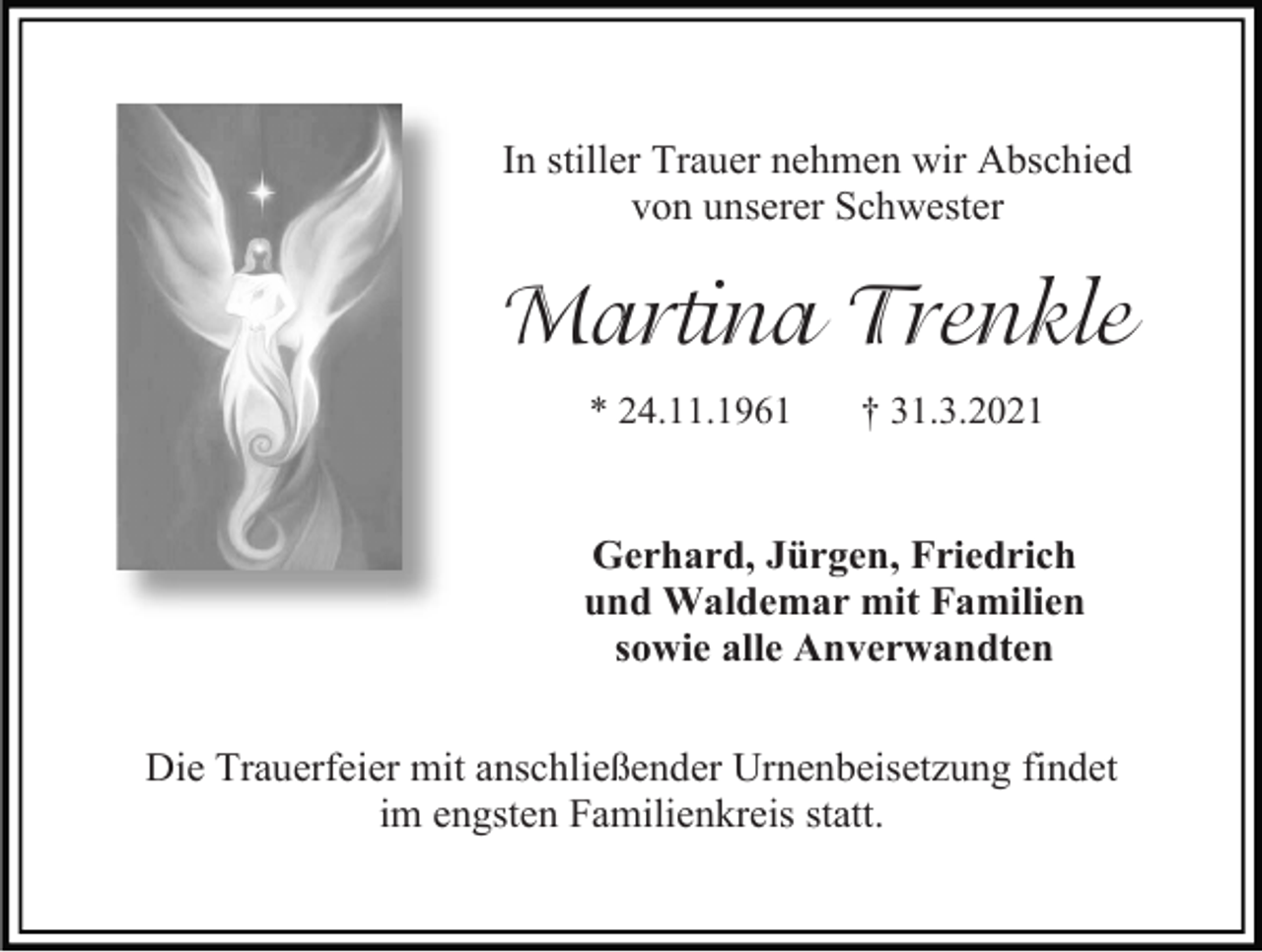 <p>In stiller Trauer nehmen wir Abschied<br />von unserer Schwester</p><p>Martina Trenkle<br />* 24.11.1961</p><p>† 31.3.2021</p><p>Gerhard, Jürgen, Friedrich<br />und Waldemar mit Familien<br />sowie alle Anverwandten<br />Die Trauerfeier mit anschließender Urnenbeisetzung findet<br />im engsten Familienkreis statt.</p>
