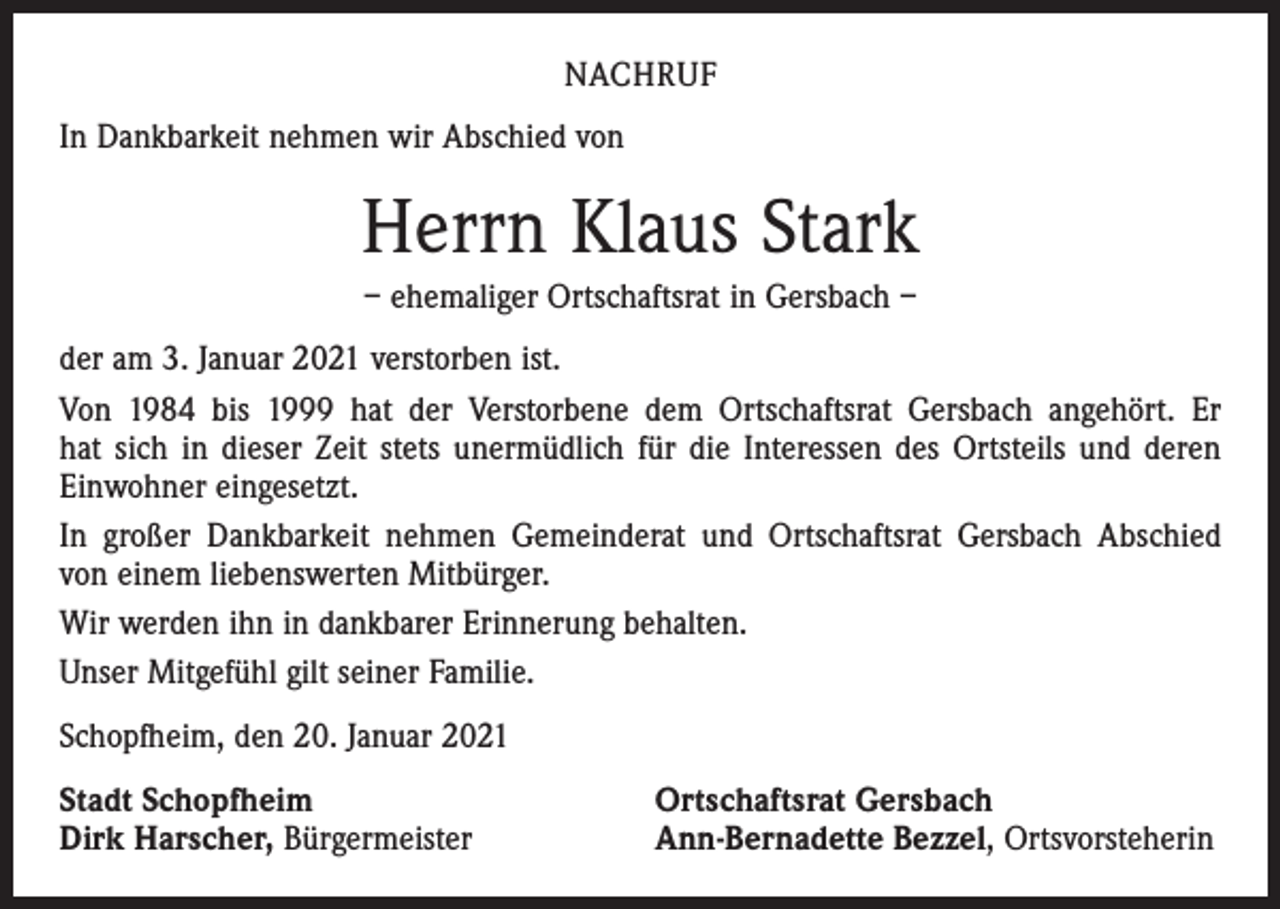 <p>NACHRUF<br />In Dankbarkeit nehmen wir Abschied von</p><p>Herrn Klaus Stark<br />– ehemaliger Ortschaftsrat in Gersbach –<br />der am 3. Januar 2021 verstorben ist.<br />Von 1984 bis 1999 hat der Verstorbene dem Ortschaftsrat Gersbach angehört. Er<br />hat sich in dieser Zeit stets unermüdlich für die Interessen des Ortsteils und deren<br />­Einwohner eingesetzt.<br />In großer Dankbarkeit nehmen Gemeinderat und Ortschaftsrat Gersbach Abschied<br />von einem liebenswerten Mitbürger.<br />Wir werden ihn in dankbarer Erinnerung behalten.<br />Unser Mitgefühl gilt seiner Familie.<br />Schopfheim, den 20. Januar 2021<br />Stadt Schopfheim<br />Dirk Harscher, Bürgermeister</p><p>Ortschaftsrat Gersbach<br />Ann-Bernadette Bezzel, Ortsvorsteherin</p>