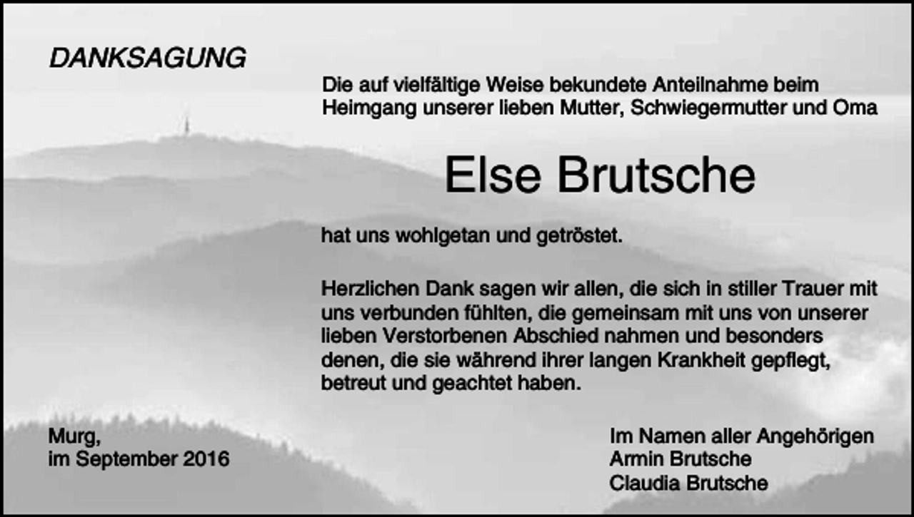 <p>DANKSAGUNG</p><p>Die auf vielfältige Weise bekundete Anteilnahme beim<br />Heimgang unserer lieben Mutter, Schwiegermutter und Oma</p><p>Else Brutsche<br />hat uns wohlgetan und getröstet.<br />Herzlichen Dank sagen wir allen, die sich in stiller Trauer mit<br />uns verbunden fühlten, die gemeinsam mit uns von unserer<br />lieben Verstorbenen Abschied nahmen und besonders<br />denen, die sie während ihrer langen Krankheit gepflegt,<br />betreut und geachtet haben.<br />Murg,<br />im September 2016</p><p>Im Namen aller Angehörigen<br />Armin Brutsche<br />Claudia Brutsche</p>