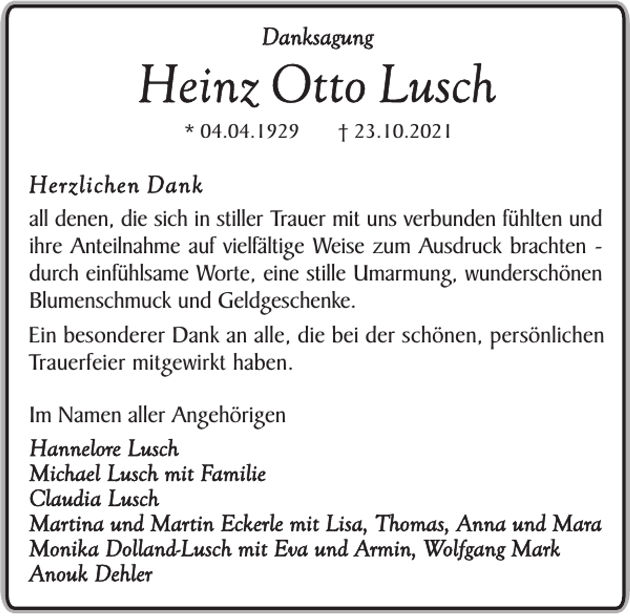 <p>Danksagung</p><p>Heinz Otto Lusch<br />* 04.04.1929</p><p>† 23.10.2021</p><p>Herzlichen Dank<br />all denen, die sich in stiller Trauer mit uns verbunden fühlten und<br />ihre Anteilnahme auf vielfältige Weise zum Ausdruck brachten durch einfühlsame Worte, eine stille Umarmung, wunderschönen<br />Blumenschmuck und Geldgeschenke.<br />Ein besonderer Dank an alle, die bei der schönen, persönlichen<br />Trauerfeier mitgewirkt haben.<br />Im Namen aller Angehörigen<br />Hannelore Lusch<br />Michael Lusch mit Familie<br />Claudia Lusch<br />Martina und Martin Eckerle mit Lisa, Thomas, Anna und Mara<br />Monika Dolland-Lusch mit Eva und Armin, Wolfgang Mark<br />Anouk Dehler</p>