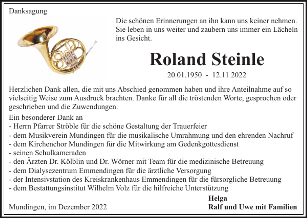 <p>Danksagung<br />Die schönen Erinnerungen an ihn kann uns keiner nehmen.<br />Sie leben in uns weiter und zaubern uns immer ein Lächeln<br />ins Gesicht.</p><p>Roland Steinle<br />20.01.1950 - 12.11.2022<br />Herzlichen Dank allen, die mit uns Abschied genommen haben und ihre Anteilnahme auf so<br />vielseitig Weise zum Ausdruck brachten. Danke für all die tröstenden Worte, gesprochen oder<br />geschrieben und die Zuwendungen.<br />Ein besonderer Dank an<br />- Herrn Pfarrer Ströble für die schöne Gestaltung der Trauerfeier<br />- dem Musikverein Mundingen für die musikalische Umrahmung und den ehrenden Nachruf<br />- dem Kirchenchor Mundingen für die Mitwirkung am Gedenkgottesdienst<br />- seinen Schulkameraden<br />- den Ärzten Dr. Kölblin und Dr. Wörner mit Team für die medizinische Betreuung<br />- dem Dialysezentrum Emmendingen für die ärztliche Versorgung<br />- der Intensivstation des Kreiskrankenhaus Emmendingen für die fürsorgliche Betreuung<br />- dem Bestattungsinstitut Wilhelm Volz für die hilfreiche Unterstützung<br />Helga<br />Ralf und Uwe mit Familien<br />Mundingen, im Dezember 2022</p>