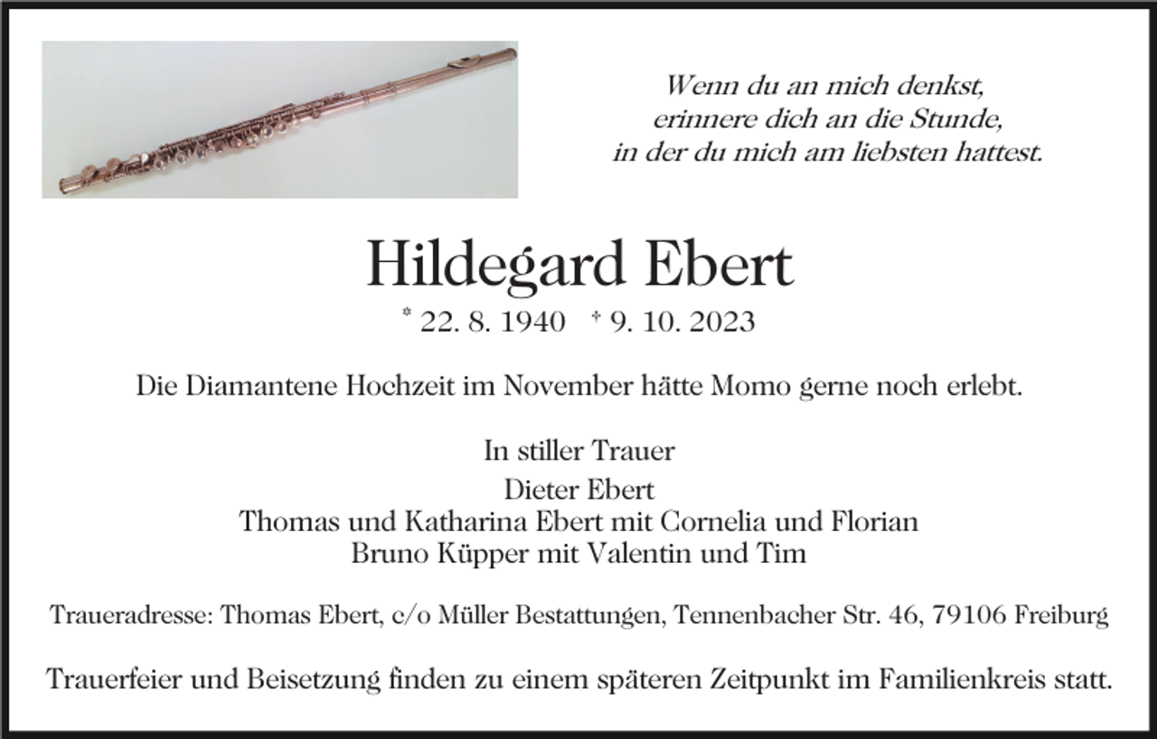 <p>Wenn du an mich denkst,<br />erinnere dich an die Stunde,<br />in der du mich am liebsten hattest.</p><p>Hildegard Ebert<br />* 22. 8. 1940 † 9. 10. 2023<br />Die Diamantene Hochzeit im November hätte Momo gerne noch erlebt.<br />In stiller Trauer<br />Dieter Ebert<br />Thomas und Katharina Ebert mit Cornelia und Florian<br />Bruno Küpper mit Valentin und Tim<br />Traueradresse: Thomas Ebert, c/o Müller Bestattungen, Tennenbacher Str. 46, 79106 Freiburg</p><p>Trauerfeier und Beisetzung finden zu einem späteren Zeitpunkt im Familienkreis statt.</p>