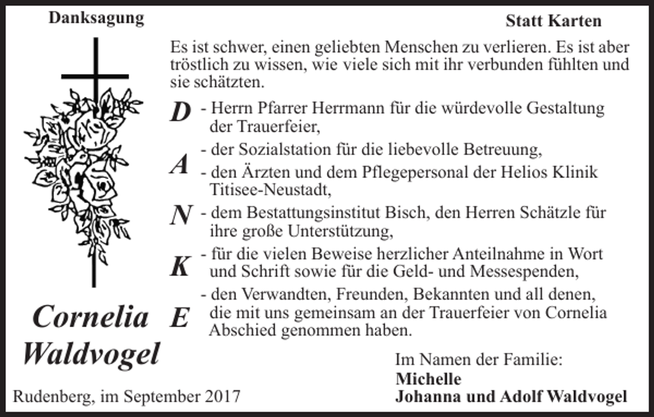 <p>DDanksagung<br />a n ks a g u n g</p><p>St<br />att Karten<br />K a rt e n<br />Statt<br />Es<br />c h w er, eieinen<br />n e n ggeliebten<br />eli e b t e n Menschen<br />M e ns c h e n zu<br />z u verlieren.<br />v erli er e n. Es<br />Es ist aber<br />a b er<br />Esist<br />istsschwer,<br />tr<br />östli c h zu<br />z u wissen,<br />wiss e n, wie<br />wi e viele<br />vi el e sich<br />si c h mit<br />mit iihr<br />hr verbunden<br />v er b u n d en ffühlten<br />ü hlt e n uund<br />nd<br />tröstlich<br />si<br />c h ät zt e n.<br />siee sschätzten.<br />- Herrn<br />H err n Pfarrer<br />Pf arr er Herrmann<br />H err m a n n für<br />f ür die<br />di e würdevolle<br />w ür d e v oll e Gestaltung<br />G est alt u n g<br />dder<br />er Trauerfeier,<br />Tr a u erf ei er,<br />- der<br />d er Sozialstation<br />S o zi alst ati o n ffür<br />ür die<br />di e liebevolle<br />li e b e v oll e Betreuung,<br />B etr e u u n g,<br />- den<br />d e n Ärzten<br />Är zt e n und<br />u n d dem<br />d e m Pflegepersonal<br />Pfle g e p ers o n al der<br />d er Helios<br />H eli os Klinik<br />K li ni k<br />Titisee-Neustadt,<br />Titis e e- N e ust a dt,<br />Bisch,<br />- dem<br />d e m Bestattungsinstitut<br />B est att u n gsi nstit ut Bis<br />c h, dden<br />e n Herren<br />H err e n SSchätzle<br />c h ät z l e für<br />f ür<br />iihre<br />hr e große<br />gr o ß e Unterstützung,<br />U nt erst üt z u n g,<br />- ffür<br />ür die<br />di e vielen<br />vi el e n Beweise<br />B e w eis e herzlicher<br />her zli c h er Anteilnahme<br />A nt eil n a h m e iinn WWort<br />ort<br />uund<br />n d Schrift<br />S c hrift ssowie<br />o wi e ffür<br />ür di<br />e GeldG el d- uund<br />n d Messespenden,<br />M ess es p e n d e n ,<br />die<br />d e n Verwandten,<br />Ver w a n dt e n, Freunden,<br />Fr e u n de n, Bekannten<br />B e k a n nt e n und<br />u n d all<br />d e n e n,<br />- den<br />all denen,<br />di e mit<br />mit uuns<br />ns ggemeinsam<br />e m ei ns a m aan<br />n der<br />d er Trauerfeier<br />Tr a u erf ei er von<br />v o n Cornelia<br />C or neli a<br />die<br />A bs c hi e d ggenommen<br />e n o m m e n hhaben.<br />a b e n.<br />Abschied</p><p>DD<br />AA</p><p>NN<br />KK</p><p>C or n eli a EE<br />Cornelia<br />Waldvogel<br />W al d v o g el</p><p>RRudenberg,<br />u d e n b er g, i im<br />m SSeptember<br />e pt e m b e r</p><p>Im<br />I m Namen<br />N a m e n der<br />d er Familie:<br />F a mili e:<br />Michelle<br />Mi<br />c h ell e<br />JJohanna<br />o h a n n a und<br />u n d Adolf<br />A d olf Waldvogel<br />W al d v o g el</p>