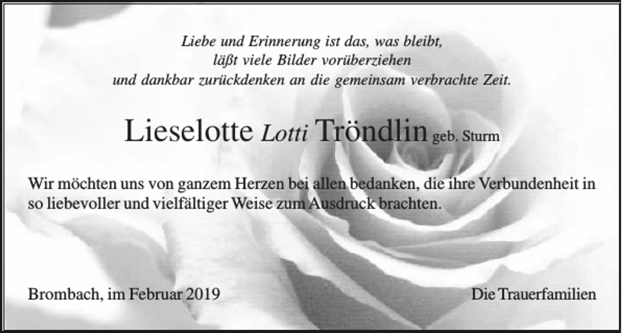 <p>Liebe und Erinnerung ist das, was bleibt,<br />läßt viele Bilder vorüberziehen<br />und dankbar zurückdenken an die gemeinsam verbrachte Zeit.</p><p>Lieselotte Lotti Tröndlin geb. Sturm<br />Wir möchten uns von ganzem Herzen bei allen bedanken, die ihre Verbundenheit in<br />so liebevoller und vielfältiger Weise zum Ausdruck brachten.</p><p>Brombach, im Februar 2019</p><p>Die Trauerfamilien</p>