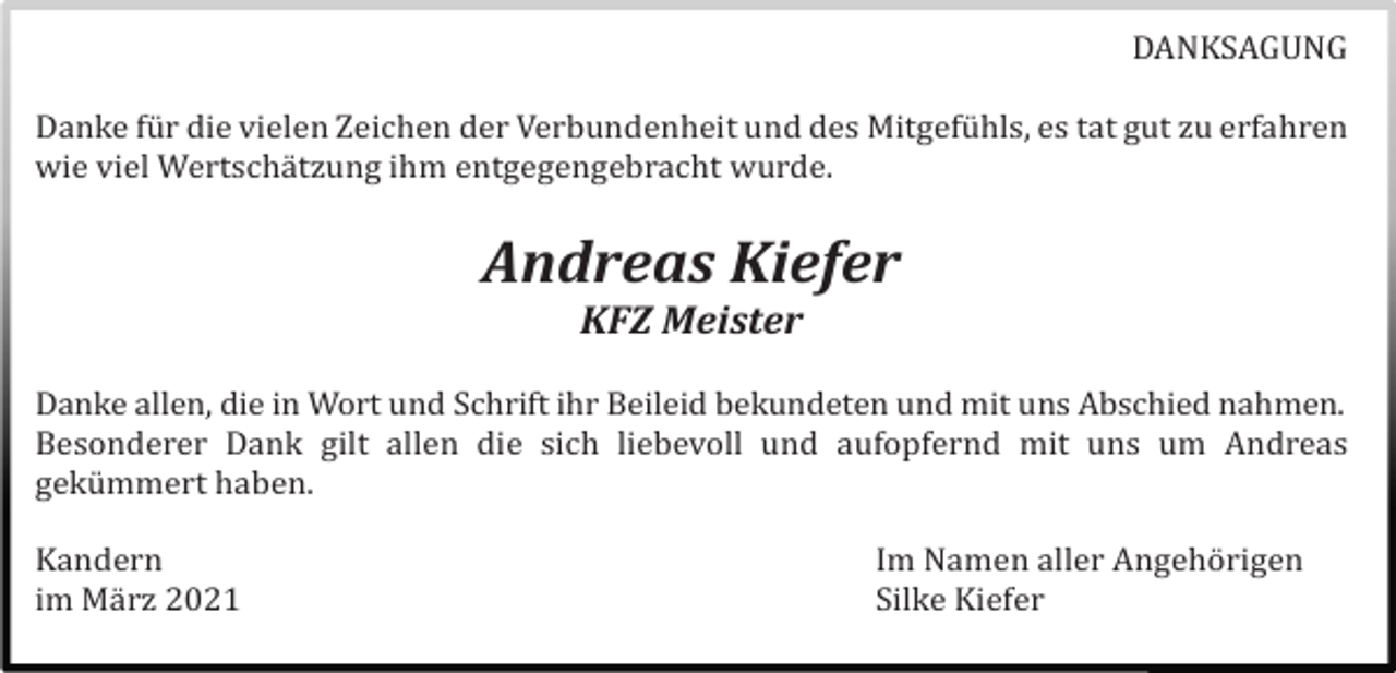 <p>DANKSAGUNG<br />Danke fü r die vielen Zeichen der Verbundenheit und des Mitgefü hls, es tat gut zu erfahren<br />wie viel Wertschä tzung ihm entgegengebracht wurde.</p><p>Andreas Kiefer<br />KFZ Meister<br />Danke allen, die in Wort und Schrift ihr Beileid bekundeten und mit uns Abschied nahmen.<br />Besonderer Dank gilt allen die sich liebevoll und aufopfernd mit uns um Andreas<br />gekü mmert haben.<br />Kandern<br />im Mä rz 2021</p><p>Im Namen aller Angehö rigen<br />Silke Kiefer</p>