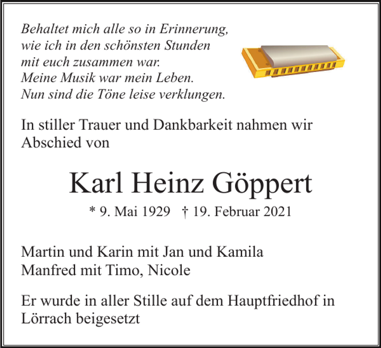 <p>Behaltet mich alle so in Erinnerung,<br />wie ich in den schönsten Stunden<br />mit euch zusammen war.<br />Meine Musik war mein Leben.<br />Nun sind die Töne leise verklungen.</p><p>In stiller Trauer und Dankbarkeit nahmen wir<br />Abschied von</p><p>Karl Heinz Göppert<br />* 9. Mai 1929 † 19. Februar 2021</p><p>Martin und Karin mit Jan und Kamila<br />Manfred mit Timo, Nicole<br />Er wurde in aller Stille auf dem Hauptfriedhof in<br />Lörrach beigesetzt</p>