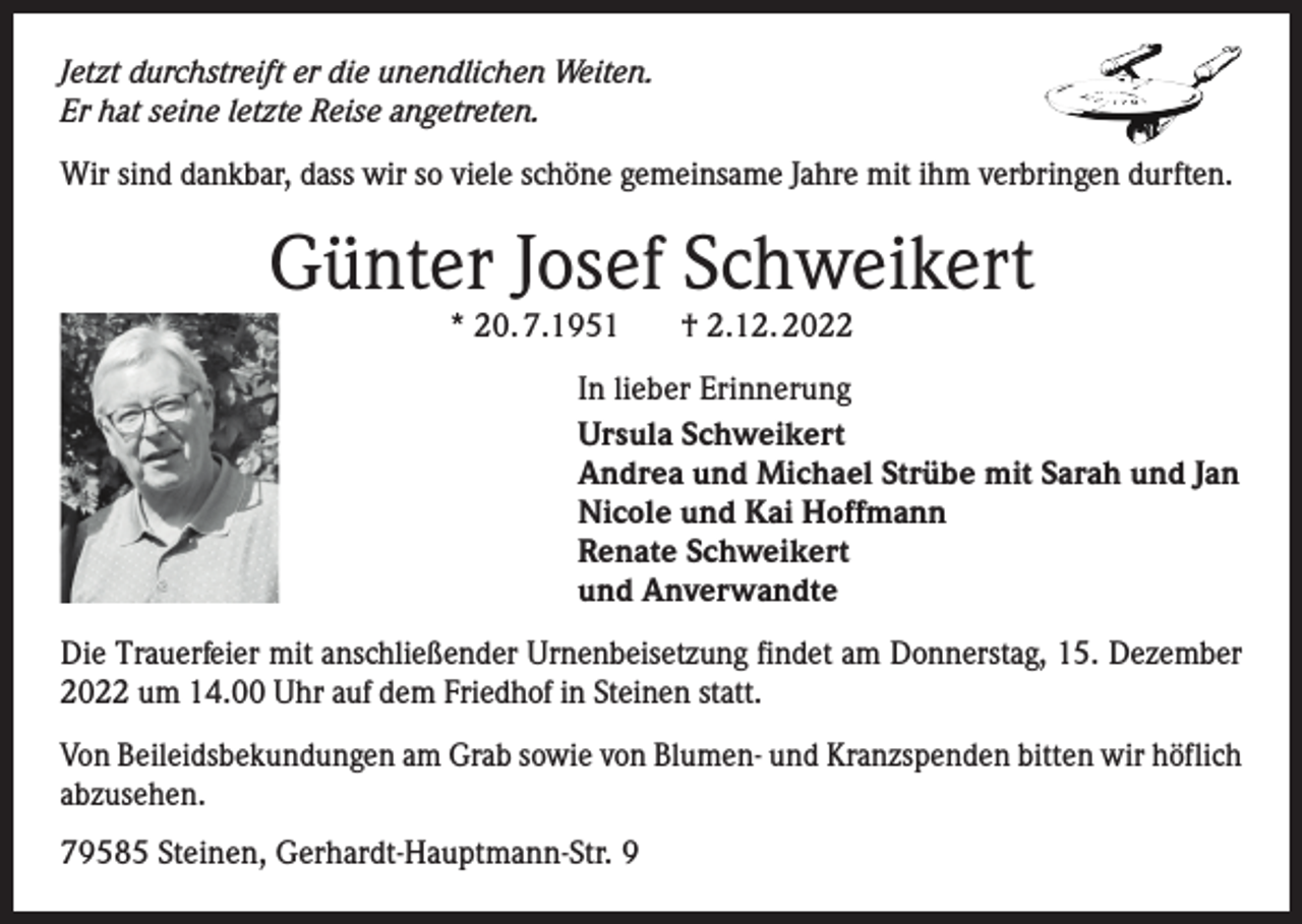 <p>Jetzt durchstreift er die unendlichen Weiten.<br />Er hat seine letzte Reise angetreten.<br />Wir sind dankbar, dass wir so viele schöne gemeinsame Jahre mit ihm verbringen durften.</p><p>Günter Josef Schweikert<br />* 20. 7.1951</p><p>† 2.12. 2022</p><p>In lieber Erinnerung<br />Ursula Schweikert<br />Andrea und Michael Strübe mit Sarah und Jan<br />Nicole und Kai Hoffmann<br />Renate Schweikert<br />und Anverwandte<br />Die Trauerfeier mit anschließender Urnenbeisetzung findet am Donnerstag, 15. Dezember<br />2022 um 14.00 Uhr auf dem Friedhof in Steinen statt.<br />Von Beileidsbekundungen am Grab sowie von Blumen- und Kranzspenden bitten wir höflich<br />abzusehen.<br />79585 Steinen, Gerhardt-Hauptmann-Str. 9</p>