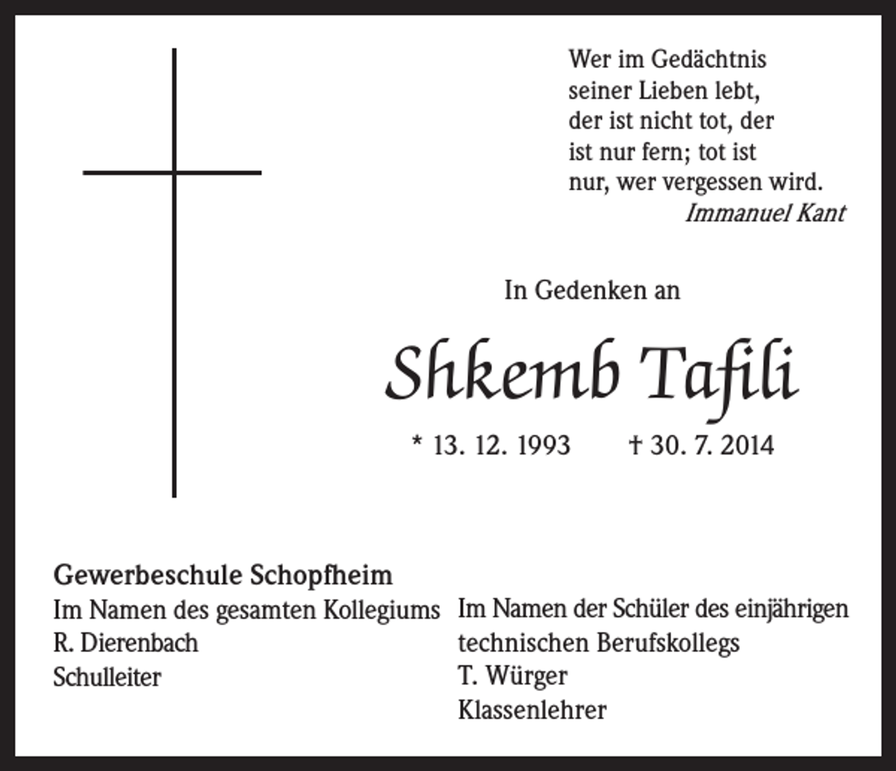 <p>Wer im Gedächtnis<br />seiner Lieben lebt,<br />der ist nicht tot, der<br />ist nur fern; tot ist<br />nur, wer vergessen wird.</p><p>Immanuel Kant</p><p>In Gedenken an</p><p>Shkemb Tafili<br />* 13. 12. 1993 † 30. 7. 2014</p><p>Gewerbeschule Schopfheim</p><p>Im Namen des gesamten Kollegiums Im Namen der Schüler des einjährigen<br />technischen Berufskollegs<br />R. Dierenbach<br />T. Würger<br />Schulleiter<br />Klassenlehrer</p>