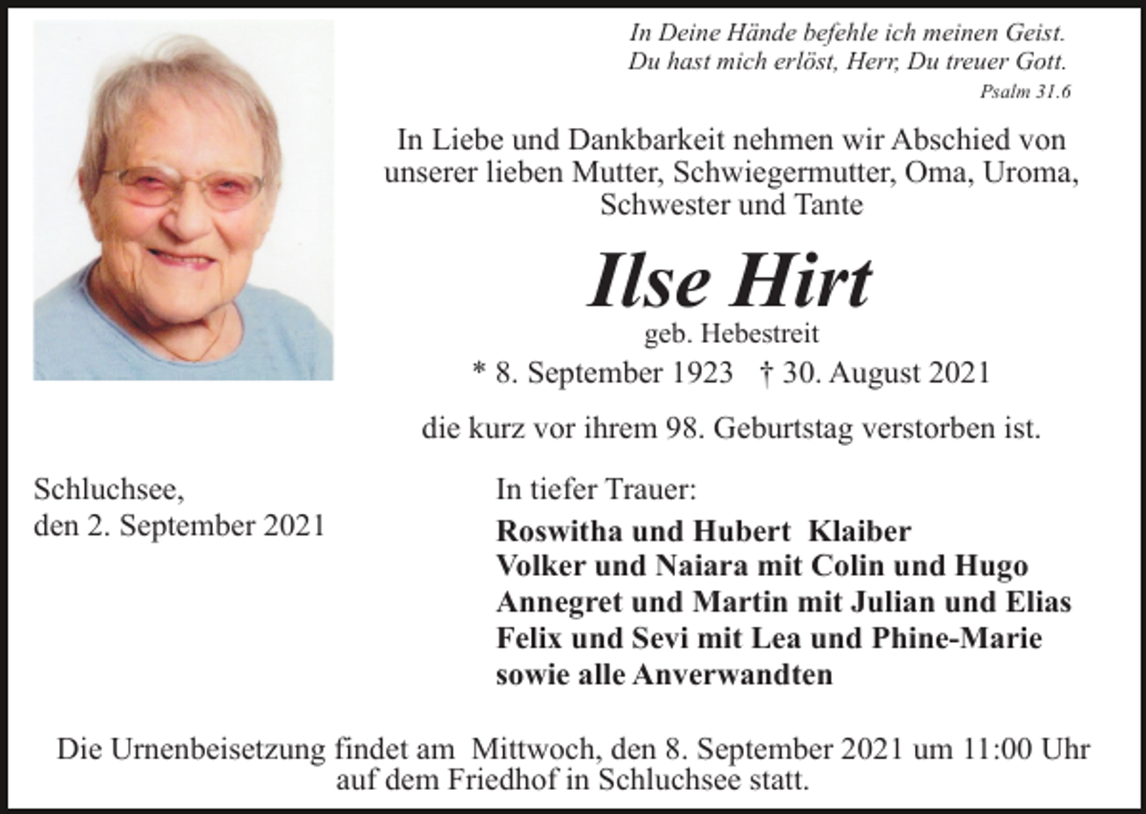 <p>In Deine Hände befehle ich meinen Geist.<br />Du hast mich erlöst, Herr, Du treuer Gott.<br />Psalm 31.6</p><p>In Liebe und Dankbarkeit nehmen wir Abschied von<br />unserer lieben Mutter, Schwiegermutter, Oma, Uroma,<br />Schwester und Tante</p><p>Ilse Hirt<br />geb. Hebestreit</p><p>* 8. September 1923 † 30. August 2021<br />die kurz vor ihrem 98. Geburtstag verstorben ist.<br />Schluchsee,<br />den 2. September 2021</p><p>In tiefer Trauer:<br />Roswitha und Hubert Klaiber<br />Volker und Naiara mit Colin und Hugo<br />Annegret und Martin mit Julian und Elias<br />Felix und Sevi mit Lea und Phine-Marie<br />sowie alle Anverwandten</p><p>Die Urnenbeisetzung findet am Mittwoch, den 8. September 2021 um 11:00 Uhr<br />auf dem Friedhof in Schluchsee statt.</p>