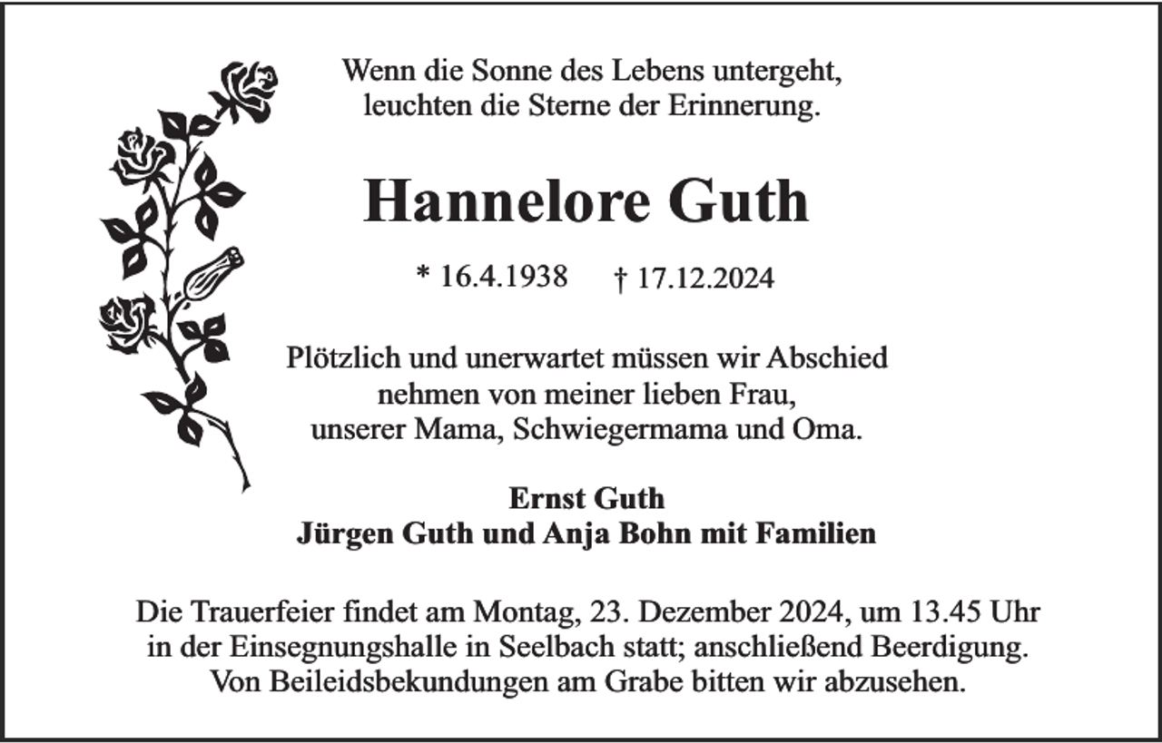 <p>Wenn die Sonne des Lebens untergeht,<br />leuchten die Sterne der Erinnerung.</p><p>Hannelore Guth<br />* 16.4.1938</p><p>† 17.12.2024</p><p>Plötzlich und unerwartet müssen wir Abschied<br />nehmen von meiner lieben Frau,<br />unserer Mama, Schwiegermama und Oma.<br />Ernst Guth<br />Jürgen Guth und Anja Bohn mit Familien<br />Die Trauerfeier findet am Montag, 23. Dezember 2024, um 13.45 Uhr<br />in der Einsegnungshalle in Seelbach statt; anschließend Beerdigung.<br />Von Beileidsbekundungen am Grabe bitten wir abzusehen.</p>