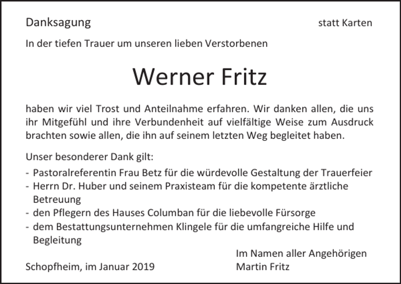 <p>Danksagung</p><p>statt Karten</p><p>In der tiefen Trauer um unseren lieben Verstorbenen</p><p>Werner Fritz<br />haben wir viel Trost und Anteilnahme erfahren. Wir danken allen, die uns<br />ihr Mitgefühl und ihre Verbundenheit auf vielfältige Weise zum Ausdruck<br />brachten sowie allen, die ihn auf seinem letzten Weg begleitet haben.<br />Unser besonderer Dank gilt:<br />- Pastoralreferentin Frau Betz für die würdevolle Gestaltung der Trauerfeier<br />- Herrn Dr. Huber und seinem Praxisteam für die kompetente ärztliche<br />Betreuung<br />- den Pflegern des Hauses Columban für die liebevolle Fürsorge<br />- dem Bestattungsunternehmen Klingele für die umfangreiche Hilfe und<br />Begleitung<br />Im Namen aller Angehörigen<br />Schopfheim, im Januar 2019<br />Martin Fritz</p>