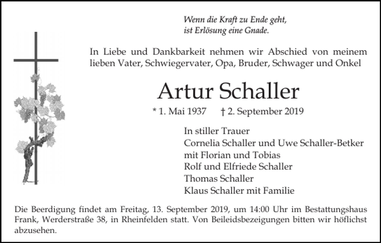 <p>Wenn die Kraft zu Ende geht,<br />ist Erlösung eine Gnade.</p><p>In Liebe und Dankbarkeit nehmen wir Abschied von meinem<br />lieben Vater, Schwiegervater, Opa, Bruder, Schwager und Onkel</p><p>Artur Schaller<br />* 1. Mai 1937</p><p>† 2. September 2019</p><p>In stiller Trauer<br />Cornelia Schaller und Uwe Schaller-Betker<br />mit Florian und Tobias<br />Rolf und Elfriede Schaller<br />Thomas Schaller<br />Klaus Schaller mit Familie<br />Die Beerdigung findet am Freitag, 13. September 2019, um 14:00 Uhr im Bestattungshaus<br />Frank, Werderstraße 38, in Rheinfelden statt. Von Beileidsbezeigungen bitten wir höflichst<br />abzusehen.</p>