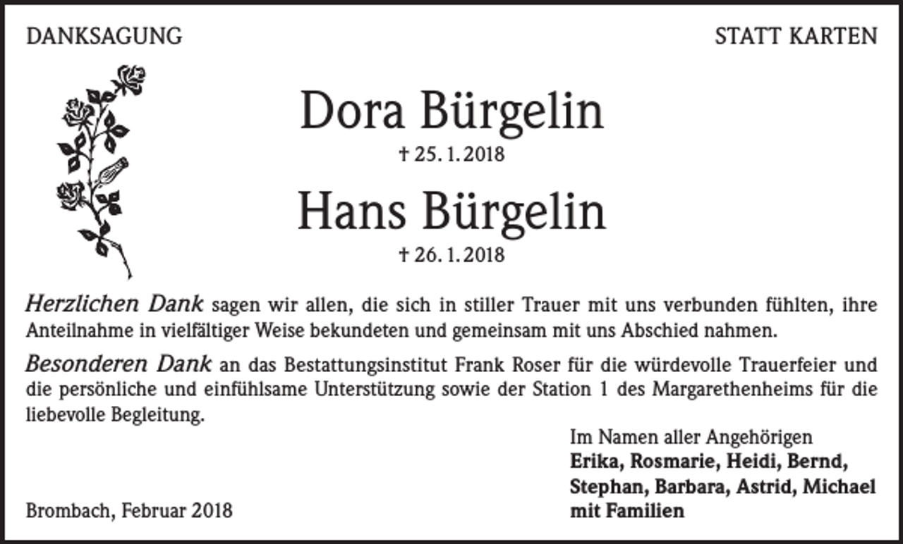 <p>DANKSAGUNG</p><p>STATT KARTEN</p><p>Dora Bürgelin<br />† 25. 1. 2018</p><p>Hans Bürgelin<br />† 26. 1. 2018</p><p>Herzlichen Dank sagen wir allen, die sich in stiller Trauer mit uns verbunden fühlten, ihre<br />Anteilnahme in vielfältiger Weise bekundeten und gemeinsam mit uns Abschied nahmen.</p><p>Besonderen Dank an das Bestattungsinstitut Frank Roser für die würdevolle Trauerfeier und<br />die persönliche und einfühlsame Unterstützung sowie der Station 1 des Margarethenheims für die<br />liebevolle Begleitung.</p><p>Im Namen aller Angehörigen</p><p>Erika, Rosmarie, Heidi, Bernd,</p><p>Stephan, Barbara, Astrid, Michael<br />Brombach, Februar 2018<br />mit Familien</p>