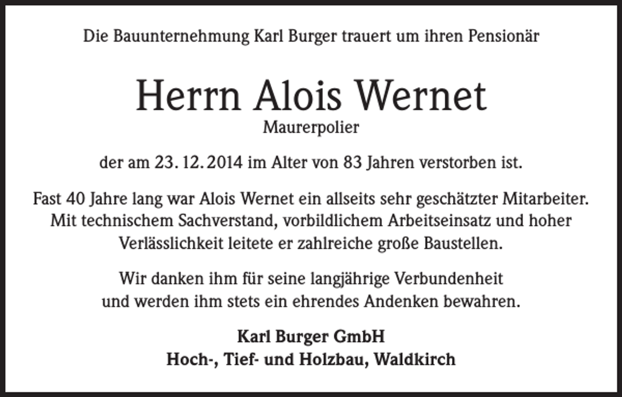 <p>Die Bauunternehmung Karl Burger trauert um ihren Pensionär</p><p>Herrn Alois<br />Wernet<br />Maurerpolier<br />der am 23. 12. 2014 im Alter von 83 Jahren verstorben ist.<br />Fast 40 Jahre lang war Alois Wernet ein allseits sehr geschätzter Mitarbeiter.<br />Mit technischem Sachverstand, vorbildlichem Arbeitseinsatz und hoher<br />Verlässlichkeit leitete er zahlreiche große Baustellen.<br />Wir danken ihm für seine langjährige Verbundenheit<br />und werden ihm stets ein ehrendes Andenken bewahren.<br />Karl Burger GmbH<br />Hoch-, Tief- und Holzbau, Waldkirch</p>
