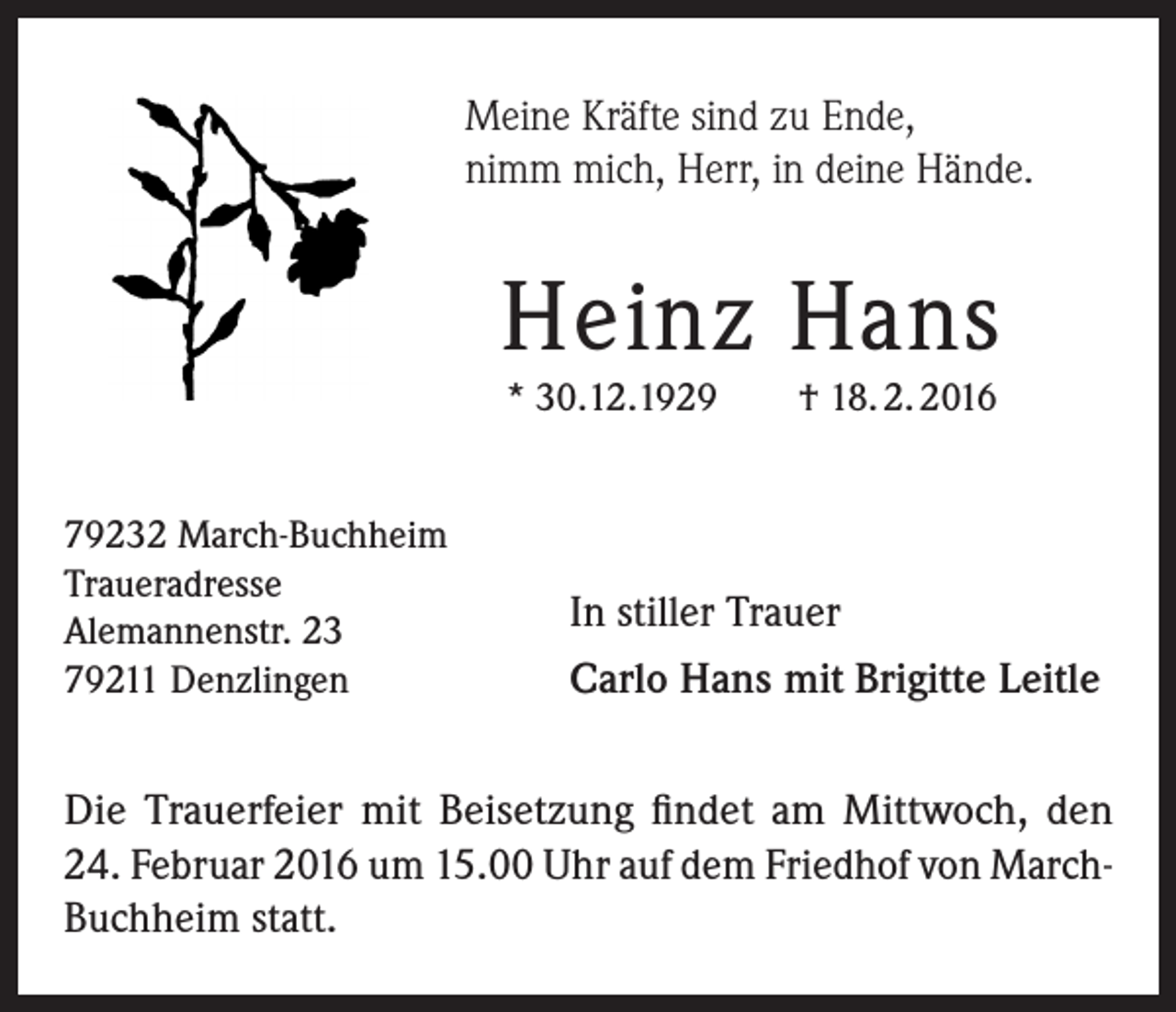<p>Meine Kräfte sind zu Ende,<br />nimm mich, Herr, in deine Hände.</p><p>Heinz Hans<br />* 30.12.1929</p><p>79232 March-Buchheim<br />Traueradresse<br />Alemannenstr. 23<br />79211 Denzlingen</p><p>† 18. 2. 2016</p><p>In stiller Trauer<br />Carlo Hans mit Brigitte Leitle</p><p>Die Trauerfeier mit Beisetzung findet am Mittwoch, den<br />24. Februar 2016 um 15.00 Uhr auf dem Friedhof von MarchBuchheim statt.</p>