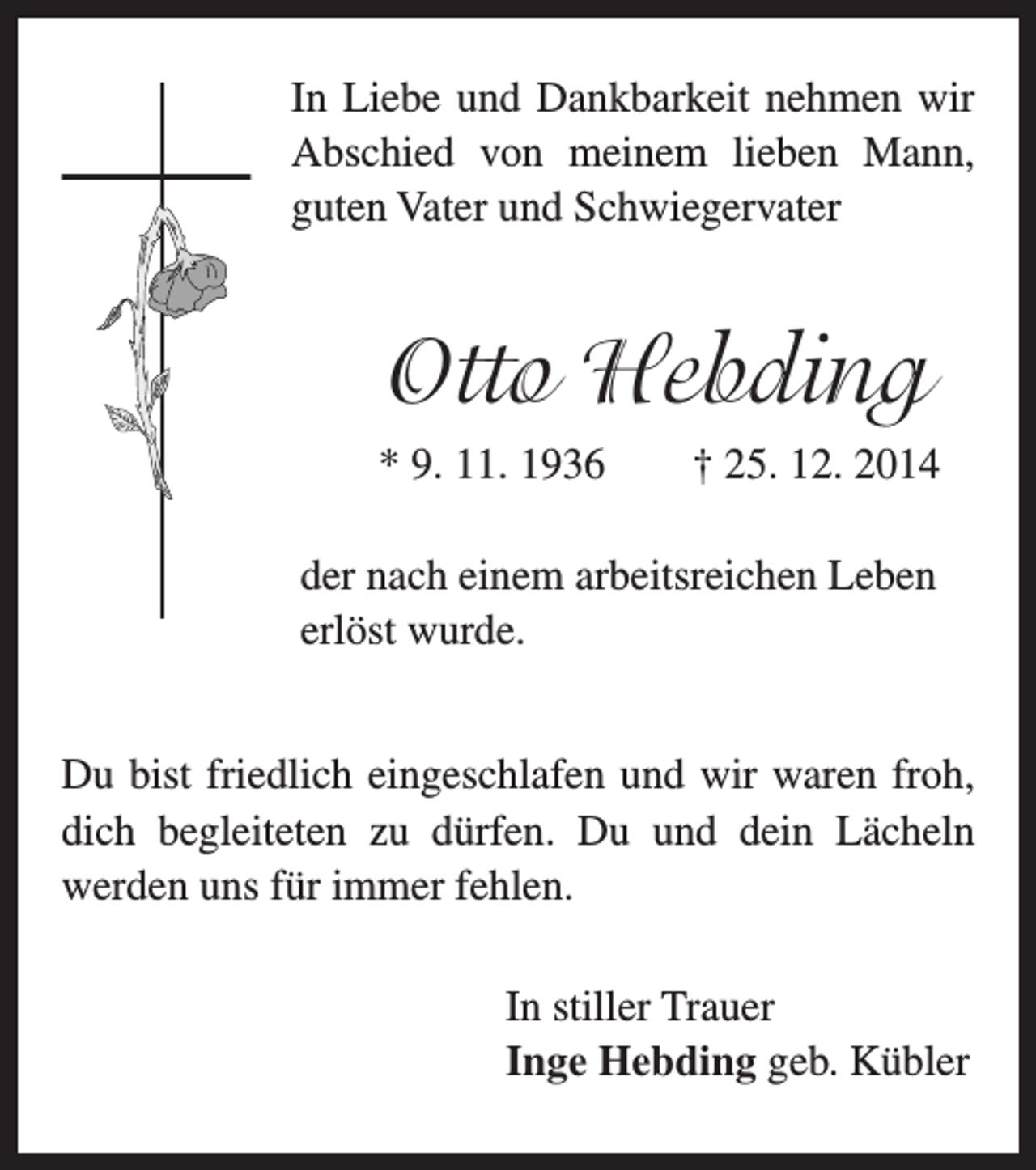 <p>In Liebe und Dankbarkeit nehmen wir</p><p>Abschied von meinem lieben Mann,<br />guten Vater und Schwiegervater</p><p>Otto Hebding</p><p>* 9. 11. 1936 † 25. 12. 2014</p><p>er nach einem arbeitsreichen Leben<br />d<br />erlöst wurde.</p><p>Du bist friedlich eingeschlafen und wir waren froh,<br />dich begleiteten zu dürfen. Du und dein Lächeln<br />werden uns für immer fehlen.</p><p>In stiller Trauer<br />Inge Hebding geb. Kübler</p>