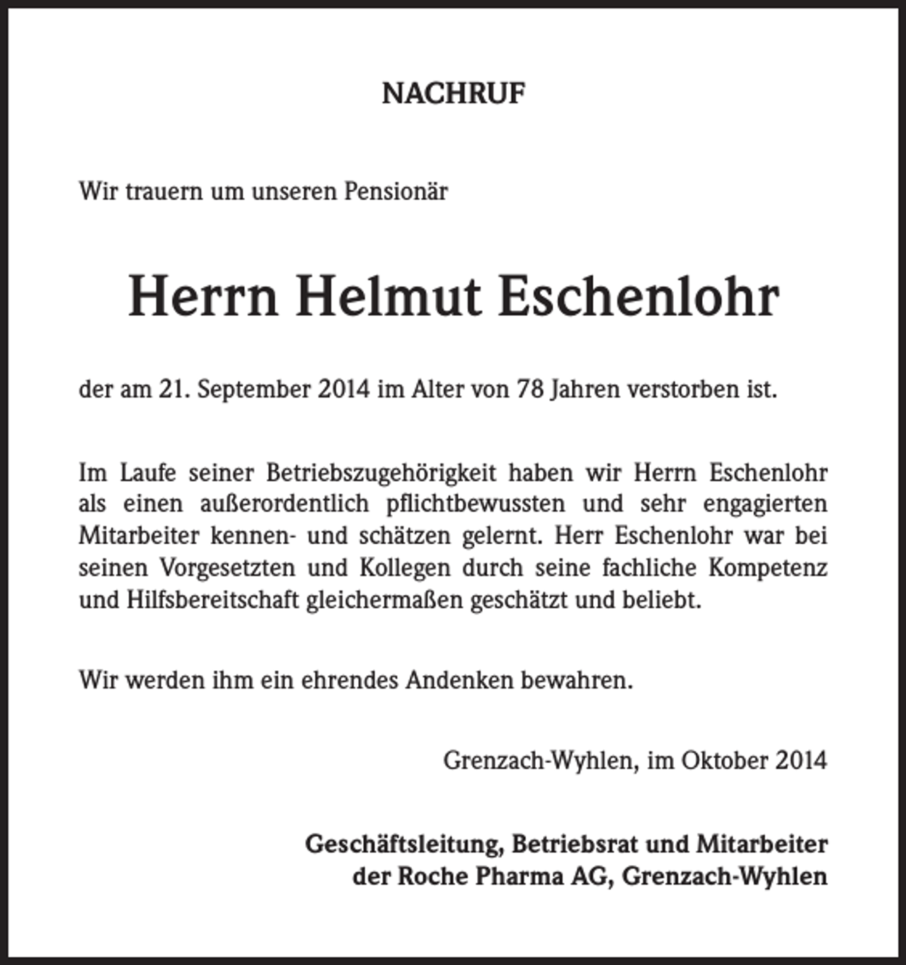 <p>NACHRUF<br />Wir trauern um unseren Pensionär</p><p>Herrn Helmut Eschenlohr<br />der am 21. September 2014 im Alter von 78 Jahren verstorben ist.<br />Im Laufe seiner Betriebszugehörigkeit haben wir Herrn Eschenlohr<br />als einen außerordentlich pflichtbewussten und sehr engagierten<br />Mitarbeiter kennen- und schätzen gelernt. Herr Eschenlohr war bei<br />seinen Vorgesetzten und Kollegen durch seine fachliche Kompetenz<br />und Hilfsbereitschaft gleichermaßen geschätzt und beliebt.<br />Wir werden ihm ein ehrendes Andenken bewahren.<br />Grenzach-Wyhlen, im Oktober 2014<br />Geschäftsleitung, Betriebsrat und Mitarbeiter<br />der Roche Pharma AG, Grenzach-Wyhlen</p>