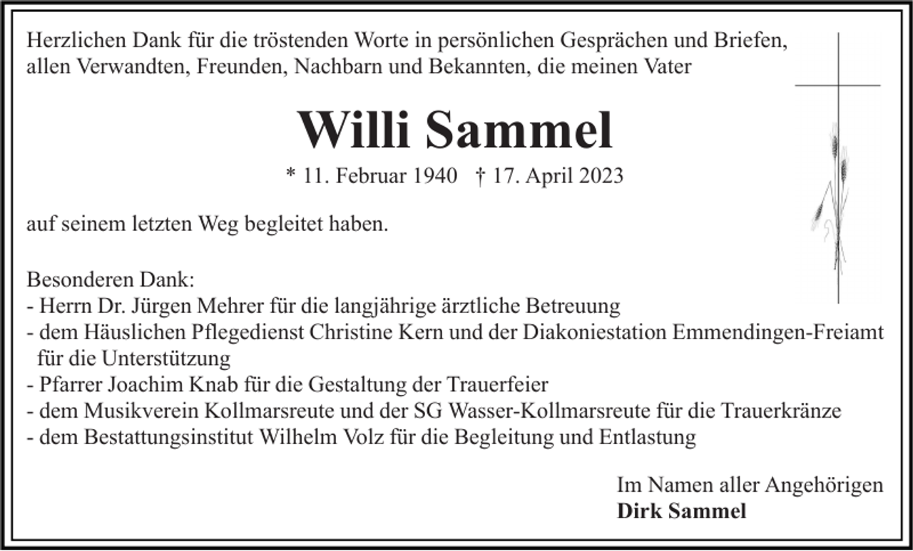 <p>Herzlichen Dank für die tröstenden Worte in persönlichen Gesprächen und Briefen,<br />allen Verwandten, Freunden, Nachbarn und Bekannten, die meinen Vater</p><p>Willi Sammel<br />* 11. Februar 1940 † 17. April 2023<br />auf seinem letzten Weg begleitet haben.<br />Besonderen Dank:<br />- Herrn Dr. Jürgen Mehrer für die langjährige ärztliche Betreuung<br />- dem Häuslichen Pflegedienst Christine Kern und der Diakoniestation Emmendingen-Freiamt<br />für die Unterstützung<br />- Pfarrer Joachim Knab für die Gestaltung der Trauerfeier<br />- dem Musikverein Kollmarsreute und der SG Wasser-Kollmarsreute für die Trauerkränze<br />- dem Bestattungsinstitut Wilhelm Volz für die Begleitung und Entlastung<br />Im Namen aller Angehörigen<br />Dirk Sammel</p>