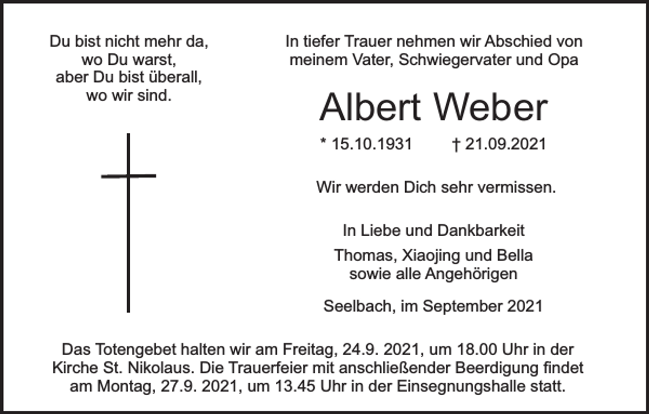 <p>Du bist nicht mehr da,<br />wo Du warst,<br />aber Du bist überall,<br />wo wir sind.</p><p>In tiefer Trauer nehmen wir Abschied von<br />meinem Vater, Schwiegervater und Opa</p><p>Albert Weber<br />* 15.10.1931</p><p>† 21.09.2021</p><p>Wir werden Dich sehr vermissen.<br />In Liebe und Dankbarkeit<br />Thomas, Xiaojing und Bella<br />sowie alle Angehörigen<br />Seelbach, im September 2021<br />Das Totengebet halten wir am Freitag, 24.9. 2021, um 18.00 Uhr in der<br />Kirche St. Nikolaus. Die Trauerfeier mit anschließender Beerdigung findet<br />am Montag, 27.9. 2021, um 13.45 Uhr in der Einsegnungshalle statt.</p>