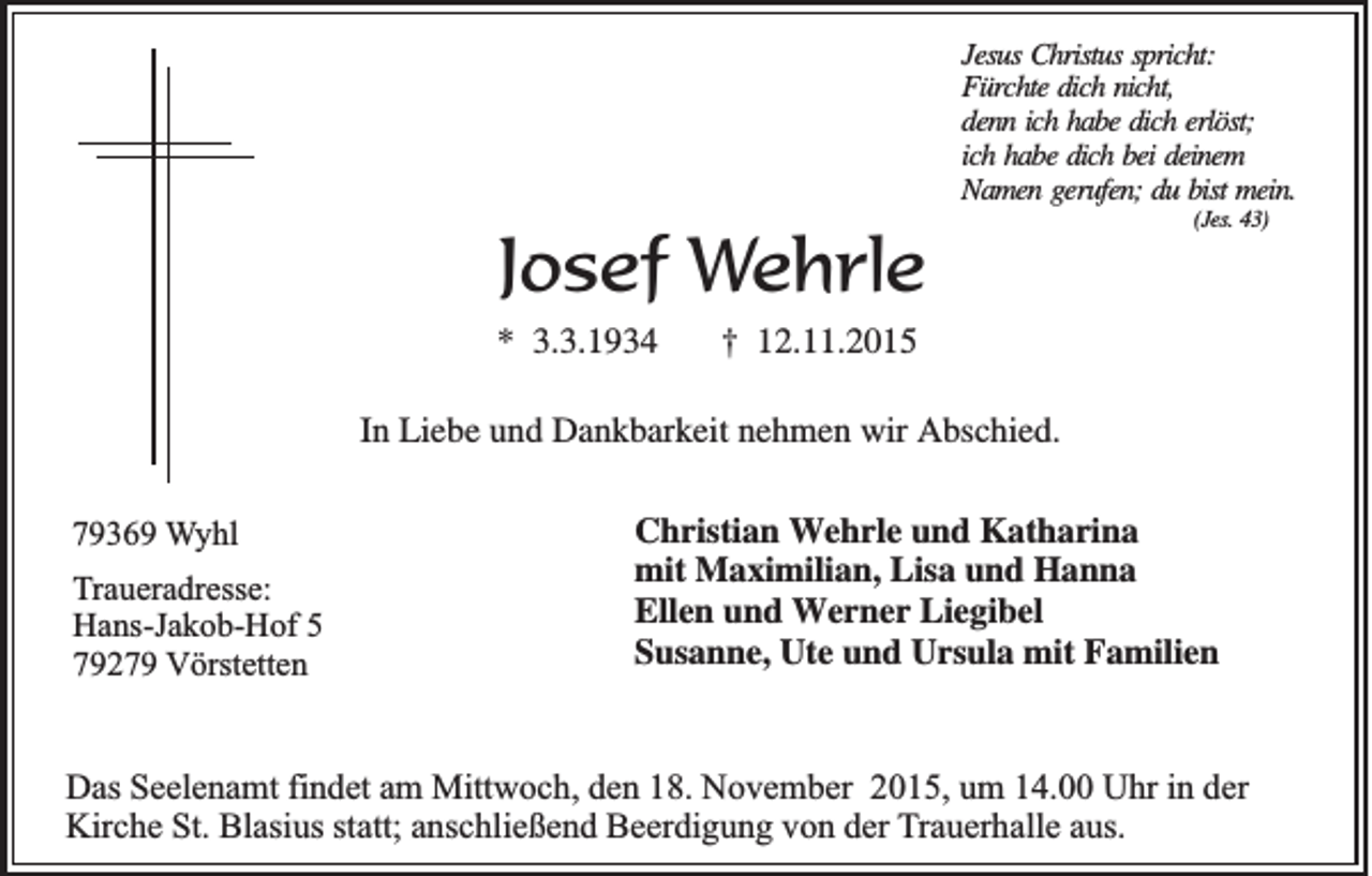 <p>Jesus Christus spricht:<br />Fürchte dich nicht,<br />denn ich habe dich erlöst;<br />ich habe dich bei deinem<br />Namen gerufen; du bist mein.<br />(Jes. 43)</p><p>Josef Wehrle<br />* 3.3.1934</p><p>† 12.11.2015</p><p>In Liebe und Dankbarkeit nehmen wir Abschied.<br />79369 Wyhl<br />Traueradresse:<br />Hans-Jakob-Hof 5<br />79279 Vörstetten</p><p>Christian Wehrle und Katharina<br />mit Maximilian, Lisa und Hanna<br />Ellen und Werner Liegibel<br />Susanne, Ute und Ursula mit Familien</p><p>Das Seelenamt findet am Mittwoch, den 18. November 2015, um 14.00 Uhr in der<br />Kirche St. Blasius statt; anschließend Beerdigung von der Trauerhalle aus.</p>