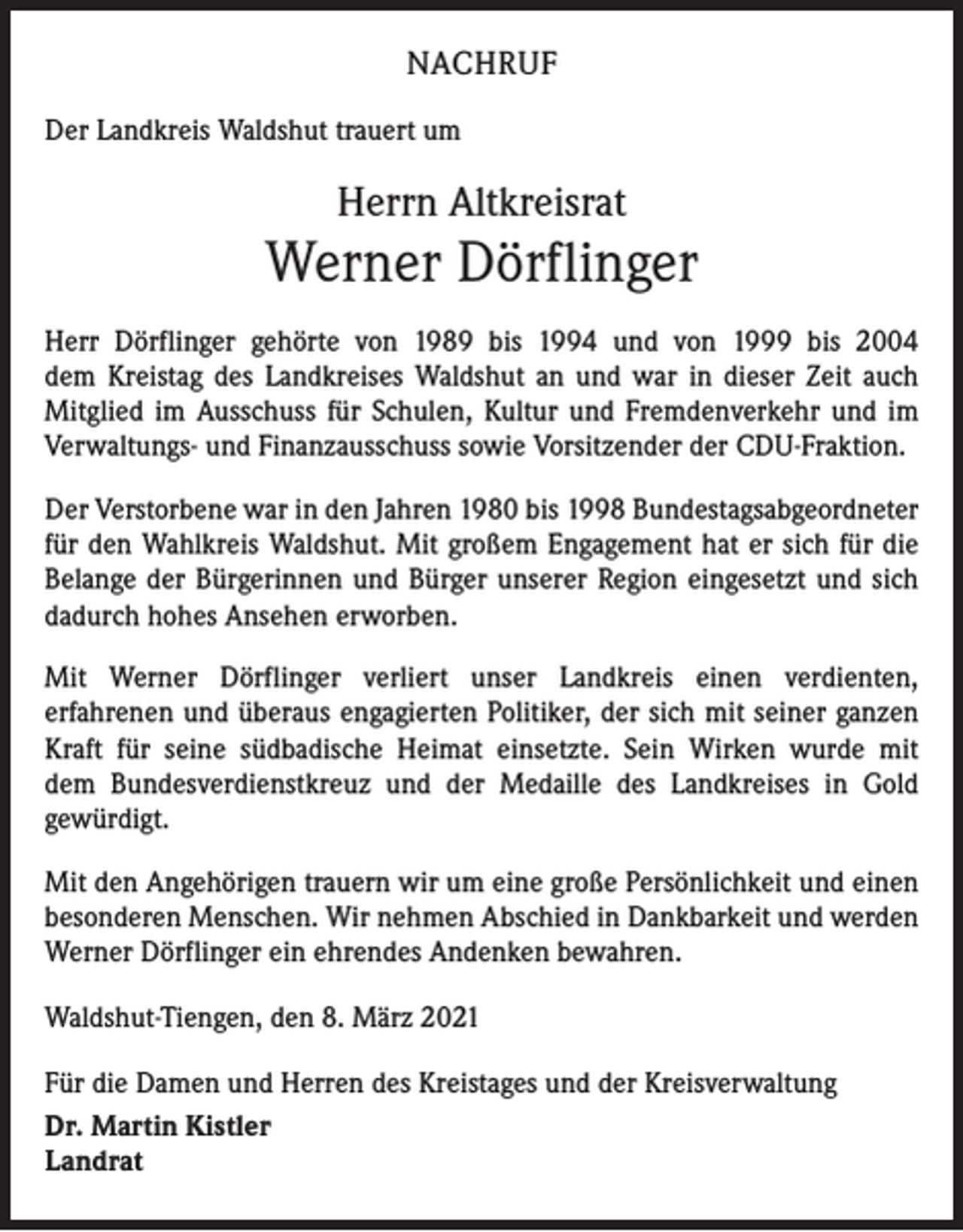 <p>NACHRUF<br />Der Landkreis Waldshut trauert um</p><p>Herrn Altkreisrat</p><p>Werner Dörflinger<br />Herr Dörflinger gehörte von 1989 bis 1994 und von 1999 bis 2004<br />dem Kreistag des Landkreises Waldshut an und war in dieser Zeit auch<br />Mitglied im Ausschuss für Schulen, Kultur und Fremdenverkehr und im<br />Verwaltungs- und Finanzausschuss sowie Vorsitzender der CDU-Fraktion.<br />Der Verstorbene war in den Jahren 1980 bis 1998 Bundestagsabgeordneter<br />für den Wahlkreis Waldshut. Mit großem Engagement hat er sich für die<br />­Belange der Bürgerinnen und Bürger unserer Region eingesetzt und sich<br />dadurch hohes Ansehen erworben.<br />Mit Werner Dörflinger verliert unser Landkreis einen verdienten,<br />erfahrenen und überaus engagierten Politiker, der sich mit seiner ganzen<br />Kraft für seine südbadische Heimat einsetzte. Sein Wirken wurde mit<br />dem Bundesverdienstkreuz und der Medaille des Landkreises in Gold<br />­gewürdigt.<br />Mit den Angehörigen trauern wir um eine große Persönlichkeit und einen<br />besonderen Menschen. Wir nehmen Abschied in Dankbarkeit und werden<br />Werner Dörflinger ein ehrendes Andenken bewahren.<br />Waldshut-Tiengen, den 8. März 2021<br />Für die Damen und Herren des Kreistages und der Kreisverwaltung<br />Dr. Martin Kistler<br />Landrat</p>