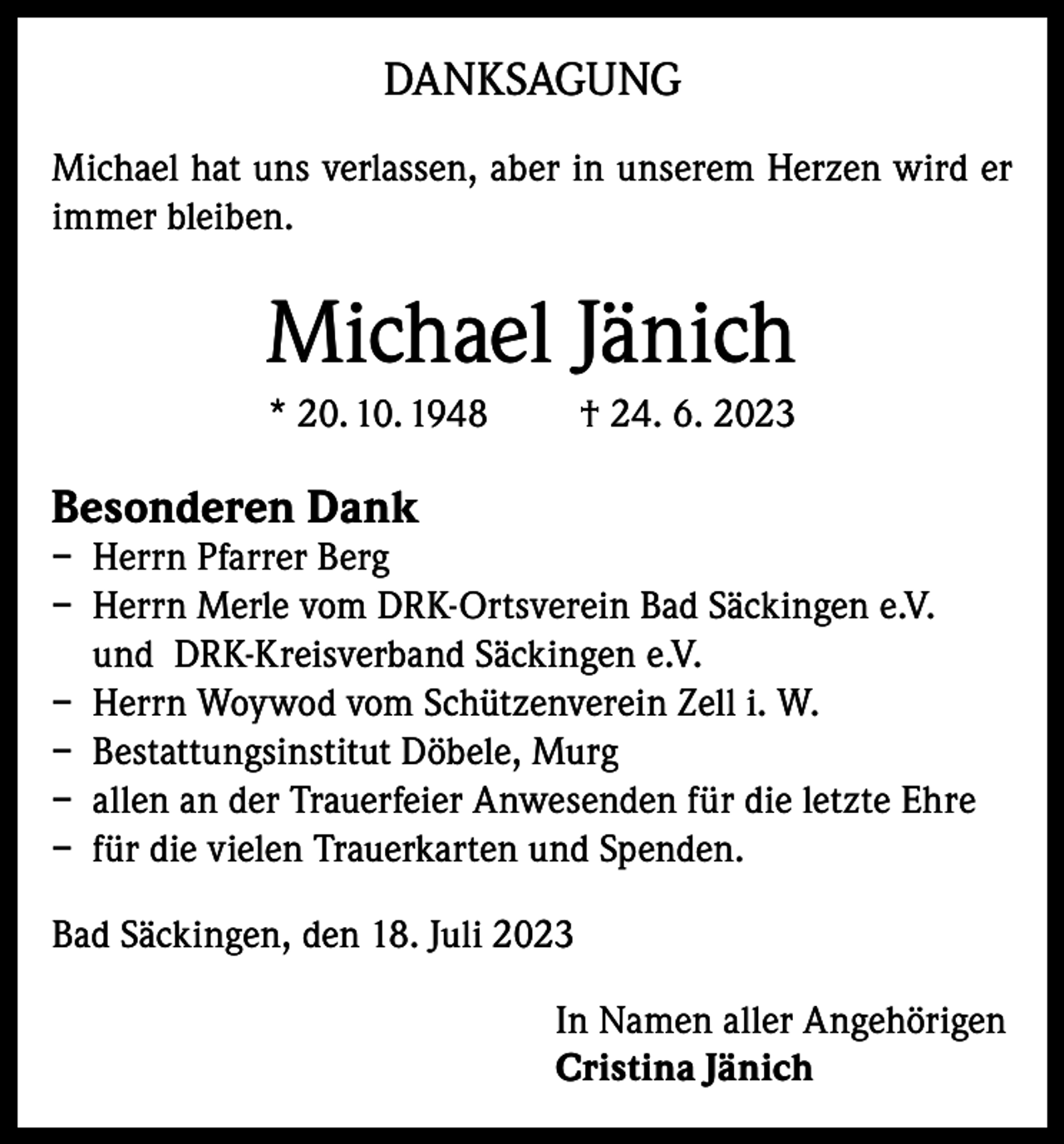 <p>DANKSAGUNG<br />Michael hat uns verlassen, aber in unserem Herzen wird er<br />immer bleiben.</p><p>Michael Jänich<br />* 20. 10. 1948</p><p>† 24. 6. 2023</p><p>Besonderen Dank</p><p>– Herrn Pfarrer Berg<br />– Herrn Merle vom DRK-Ortsverein Bad Säckingen e.V.<br />und DRK-Kreisverband Säckingen e.V.<br />– Herrn Woywod vom Schützenverein Zell i. W.<br />– Bestattungsinstitut Döbele, Murg<br />– allen an der Trauerfeier Anwesenden für die letzte Ehre<br />– für die vielen Trauerkarten und Spenden.<br />Bad Säckingen, den 18. Juli 2023<br />In Namen aller Angehörigen<br />Cristina Jänich</p>