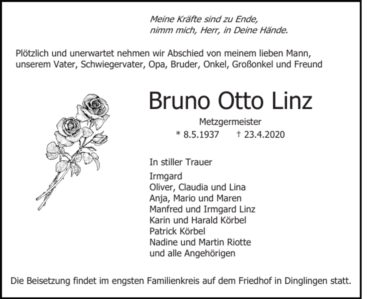 <p>Meine Kräfte sind zu Ende,<br />nimm mich, Herr, in Deine Hände.</p><p>Plötzlich und unerwartet nehmen wir Abschied von meinem lieben Mann,<br />unserem Vater, Schwiegervater, Opa, Bruder, Onkel, Großonkel und Freund</p><p>Bruno Otto Linz<br />Metzgermeister<br />* 8.5.1937<br />† 23.4.2020<br />In stiller Trauer<br />Irmgard<br />Oliver, Claudia und Lina<br />Anja, Mario und Maren<br />Manfred und Irmgard Linz<br />Karin und Harald Körbel<br />Patrick Körbel<br />Nadine und Martin Riotte<br />und alle Angehörigen<br />Die Beisetzung findet im engsten Familienkreis auf dem Friedhof in Dinglingen statt.</p>