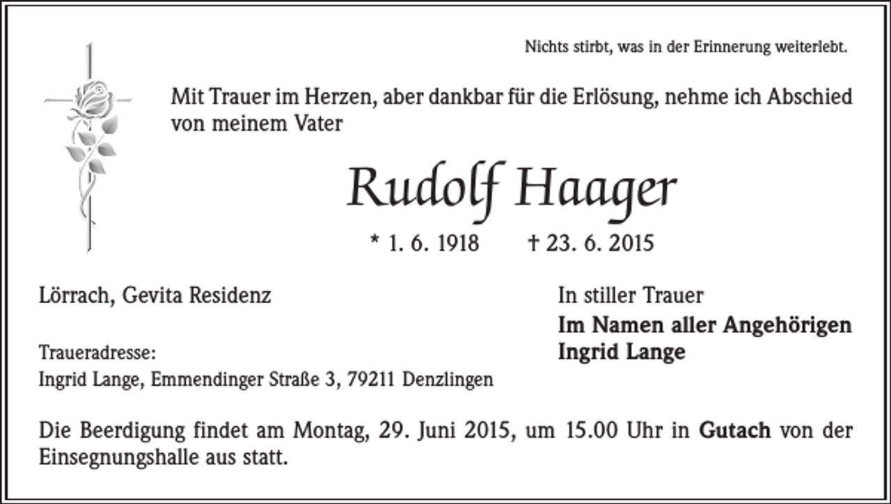 <p>Nichts stirbt, was in der Erinnerung weiterlebt.</p><p>Mit Trauer im Herzen, aber dankbar für die Erlösung, nehme ich Abschied<br />von meinem Vater</p><p>Rudolf Haager<br />* 1. 6. 1918 † 23. 6. 2015<br />Lörrach, Gevita Residenz</p><p>Traueradresse:<br />Ingrid Lange, Emmendinger Straße 3, 79211 Denzlingen</p><p>In stiller Trauer<br />Im Namen aller Angehörigen<br />Ingrid Lange</p><p>Die Beerdigung findet am Montag, 29. Juni 2015, um 15.00 Uhr in Gutach von der<br />Einsegnungshalle aus statt.</p>