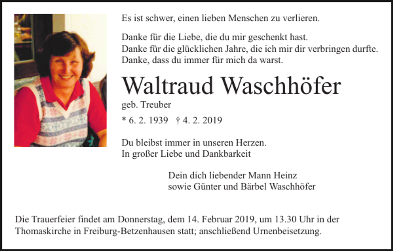 <p>Es ist schwer, einen lieben Menschen zu verlieren.<br />Danke für die Liebe, die du mir geschenkt hast.<br />Danke für die glücklichen Jahre, die ich mir dir verbringen durfte.<br />Danke, dass du immer für mich da warst.</p><p>Waltraud Waschhöfer<br />geb. Treuber</p><p>* 6. 2. 1939 † 4. 2. 2019<br />Du bleibst immer in unseren Herzen.<br />In großer Liebe und Dankbarkeit<br />Dein dich liebender Mann Heinz<br />sowie Günter und Bärbel Waschhöfer<br />Die Trauerfeier findet am Donnerstag, dem 14. Februar 2019, um 13.30 Uhr in der<br />Thomaskirche in Freiburg-Betzenhausen statt; anschließend Urnenbeisetzung.</p>
