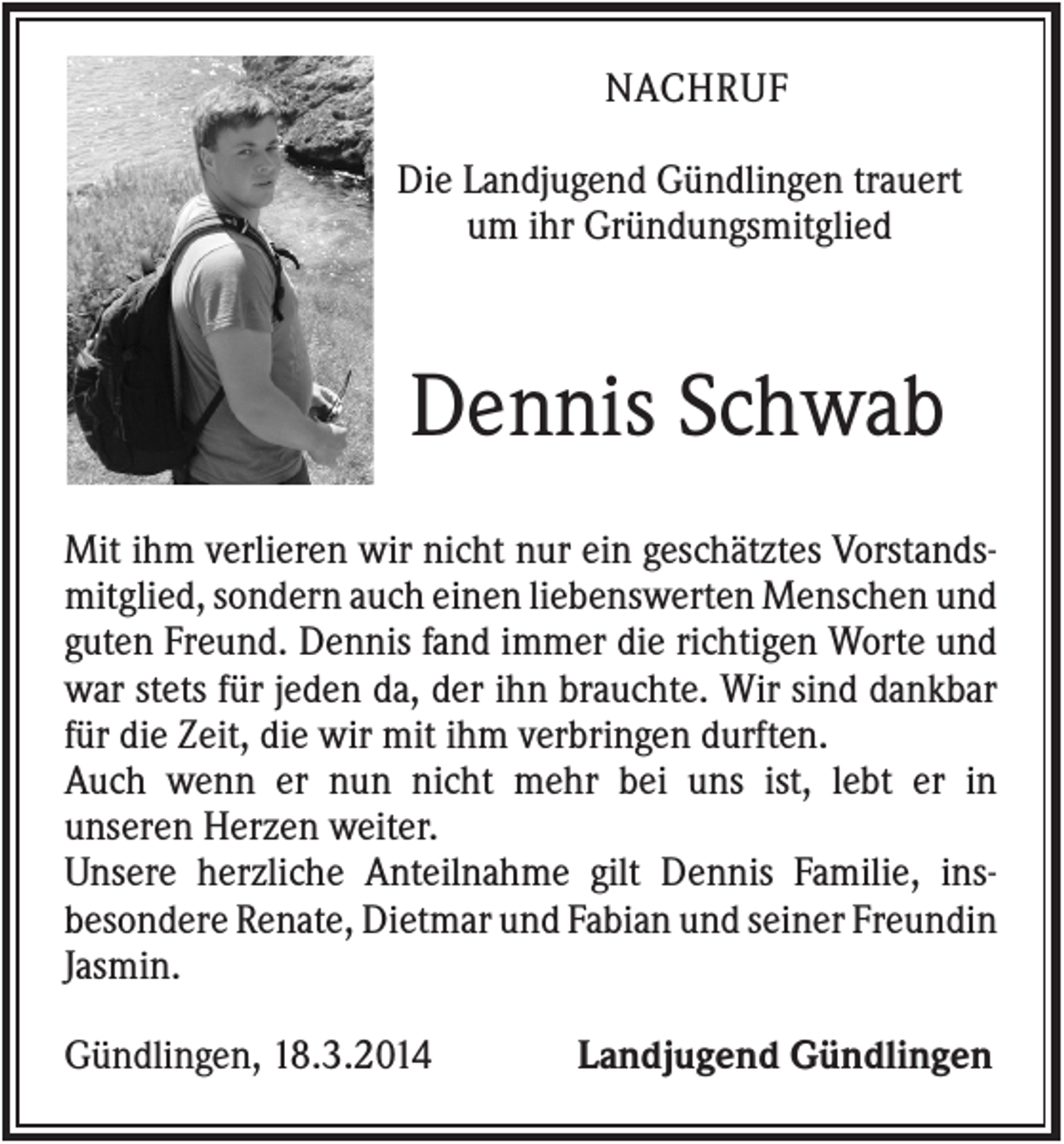 <p>NACHRUF<br />Die Landjugend Gündlingen trauert<br />um ihr Gründungsmitglied</p><p>Dennis Schwab<br />Mit ihm verlieren wir nicht nur ein geschätztes Vorstandsmitglied, sondern auch einen liebenswerten Menschen und<br />guten Freund. Dennis fand immer die richtigen Worte und<br />war stets für jeden da, der ihn brauchte. Wir sind dankbar<br />für die Zeit, die wir mit ihm verbringen durften.<br />Auch wenn er nun nicht mehr bei uns ist, lebt er in<br />unseren Herzen weiter.<br />Unsere herzliche Anteilnahme gilt Dennis Familie, insbesondere Renate, Dietmar und Fabian und seiner Freundin<br />Jasmin.<br />Gündlingen, 18.3.2014</p><p>Landjugend Gündlingen</p>