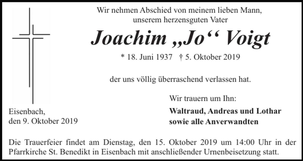 <p>Wir nehmen Abschied von meinem lieben Mann,<br />unserem herzensguten Vater</p><p>Joachim ,,Joʻʻ Voigt<br />* 18. Juni 1937 † 5. Oktober 2019<br />der uns völlig überraschend verlassen hat.<br />Wir trauern um Ihn:<br />Eisenbach,<br />den 9. Oktober 2019</p><p>Waltraud, Andreas und Lothar<br />sowie alle Anverwandten</p><p>Die Trauerfeier findet am Dienstag, den 15. Oktober 2019 um 14:00 Uhr in der<br />Pfarrkirche St. Benedikt in Eisenbach mit anschließender Urnenbeisetzung statt.</p>