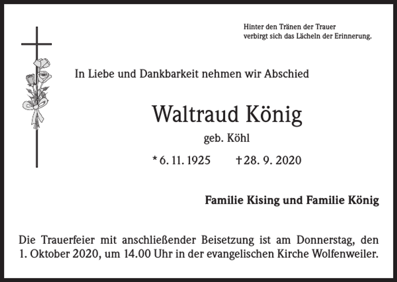 <p>Hinter den Tränen der Trauer<br />verbirgt sich das Lächeln der Erinnerung.</p><p>In Liebe und Dankbarkeit nehmen wir Abschied</p><p>Waltraud König<br />geb. Köhl<br />* 6. 11. 1925 † 28. 9. 2020<br />Familie Kising und Familie König<br />Die Trauerfeier mit anschließender Beisetzung ist am Donnerstag, den<br />1. Oktober 2020, um 14.00 Uhr in der evangelischen Kirche Wolfenweiler.</p>