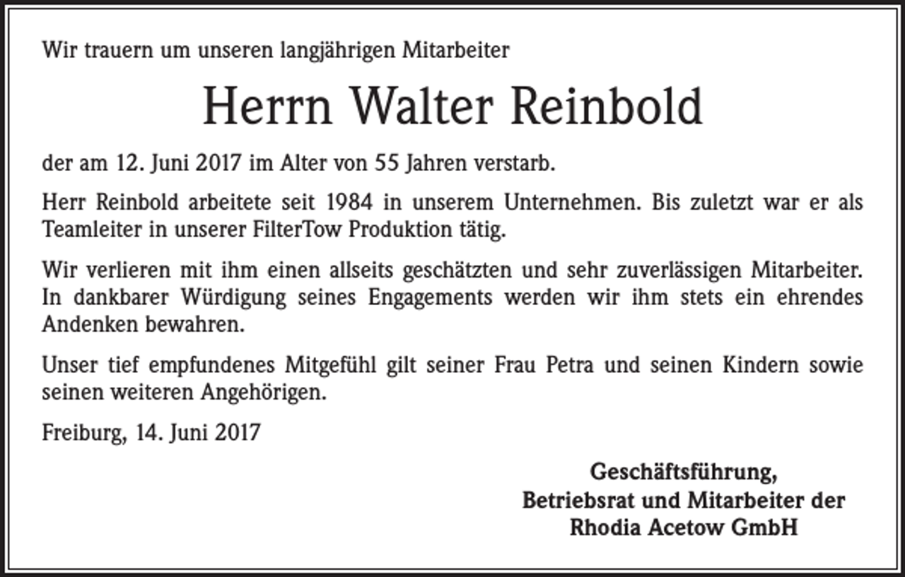 <p>Wir trauern um unseren langjährigen Mitarbeiter</p><p>Herrn Walter Reinbold<br />der am 12. Juni 2017 im Alter von 55 Jahren verstarb.<br />Herr Reinbold arbeitete seit 1984 in unserem Unternehmen. Bis zuletzt war er als<br />Teamleiter in unserer FilterTow Produktion tätig.<br />Wir verlieren mit ihm einen allseits geschätzten und sehr zuverlässigen Mitarbeiter.<br />In dankbarer Würdigung seines Engagements werden wir ihm stets ein ehrendes<br />Andenken bewahren.<br />Unser tief empfundenes Mitgefühl gilt seiner Frau Petra und seinen Kindern sowie<br />seinen weiteren Angehörigen.<br />Freiburg, 14. Juni 2017</p><p>Geschäftsführung,<br />Betriebsrat und Mitarbeiter der<br />Rhodia Acetow GmbH</p>
