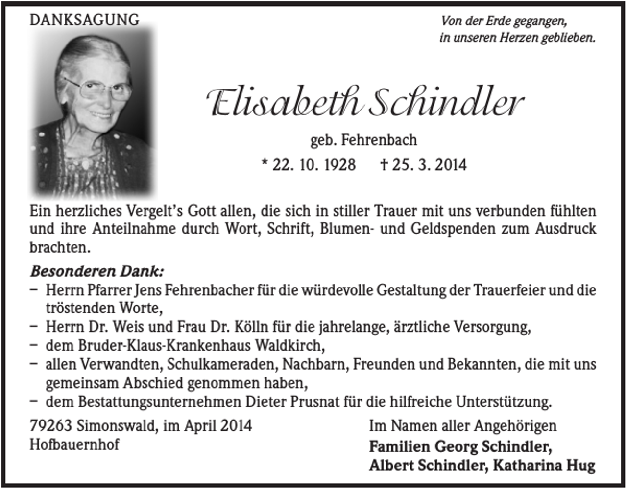 <p>DANKSAGUNG</p><p>Von der Erde gegangen,<br />in unseren Herzen geblieben.</p><p>Elisabeth Schindler<br />geb. Fehrenbach<br />* 22. 10. 1928 † 25. 3. 2014<br />Ein herzliches Vergelt’s Gott allen, die sich in stiller Trauer mit uns verbunden fühlten<br />und ihre Anteilnahme durch Wort, Schrift, Blumen- und Geldspenden zum Ausdruck<br />brachten.<br />Besonderen Dank:<br />– Herrn Pfarrer Jens Fehrenbacher für die würdevolle Gestaltung der Trauerfeier und die<br />tröstenden Worte,<br />– Herrn Dr. Weis und Frau Dr. Kölln für die jahrelange, ärztliche Versorgung,<br />– dem Bruder-Klaus-Krankenhaus Waldkirch,<br />– allen Verwandten, Schulkameraden, Nachbarn, Freunden und Bekannten, die mit uns<br />gemeinsam Abschied genommen haben,<br />– dem Bestattungsunternehmen Dieter Prusnat für die hilfreiche Unterstützung.<br />79263 Simonswald, im April 2014<br />Im Namen aller Angehörigen<br />Hofbauernhof<br />Familien Georg Schindler,<br />Albert Schindler, Katharina Hug</p>