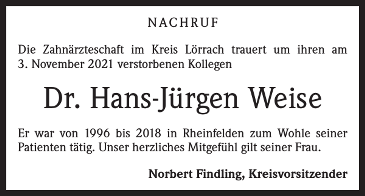 <p>N AC H R U F<br />Die Zahnärzteschaft im Kreis Lörrach trauert um ihren am<br />3. November 2021 verstorbenen Kollegen</p><p>Dr. Hans-Jürgen Weise<br />Er war von 1996 bis 2018 in Rheinfelden zum Wohle seiner<br />Patienten tätig. Unser herzliches Mitgefühl gilt seiner Frau.<br />Norbert Findling, Kreisvorsitzender</p>