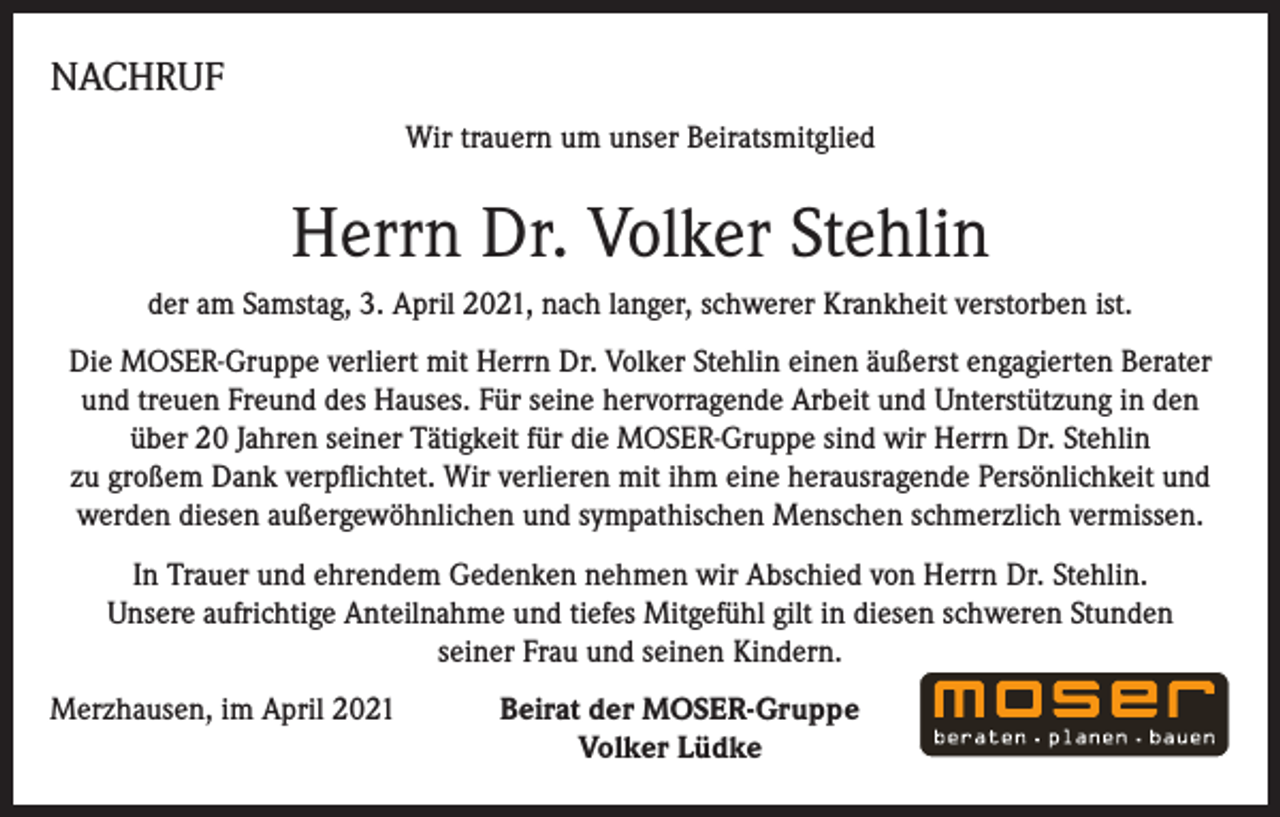 <p>NACHRUF<br />Wir trauern um unser Beiratsmitglied</p><p>Herrn Dr. Volker Stehlin<br />der am Samstag, 3. April 2021, nach langer, schwerer Krankheit verstorben ist.<br />Die MOSER-Gruppe verliert mit Herrn Dr. Volker Stehlin einen äußerst enga­gierten Berater<br />und treuen Freund des Hauses. Für seine hervorragende Ar­beit und Unterstützung in den<br />über 20 Jahren seiner Tätigkeit für die MOSER-Gruppe sind wir Herrn Dr. Stehlin<br />zu gro­ßem Dank verpflichtet. Wir verlieren mit ihm eine herausragende Persönlich­keit und<br />wer­den diesen außergewöhnlichen und sympathischen Menschen schmerzlich vermissen.<br />In Trauer und ehrendem Gedenken nehmen wir Abschied von Herrn Dr. Stehlin.<br />Unsere auf­richtige Anteilnahme und tiefes Mitgefühl gilt in diesen schweren Stunden<br />seiner Frau und seinen Kindern.<br />Merzhausen, im April 2021</p><p>Beirat der MOSER-Gruppe<br />Volker Lüdke</p>