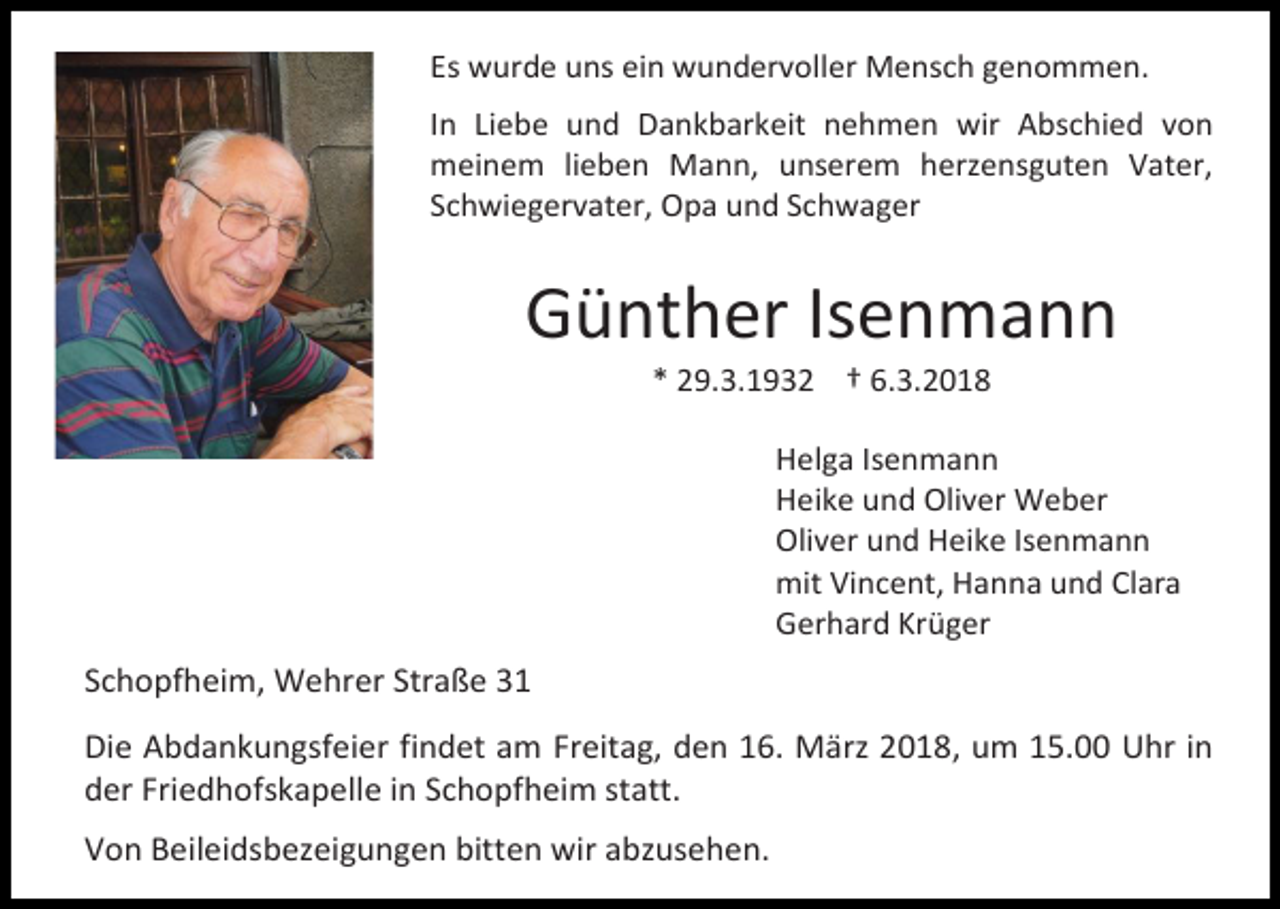 <p>Es wurde uns ein wundervoller Mensch genommen.<br />In Liebe und Dankbarkeit nehmen wir Abschied von<br />meinem lieben Mann, unserem herzensguten Vater,<br />Schwiegervater, Opa und Schwager</p><p>Günther Isenmann<br />* 29.3.1932 † 6.3.2018</p><p>Helga Isenmann<br />Heike und Oliver Weber<br />Oliver und Heike Isenmann<br />mit Vincent, Hanna und Clara<br />Gerhard Krüger</p><p>Schopfheim, Wehrer Straße 31<br />Die Abdankungsfeier findet am Freitag, den 16. März 2018, um 15.00 Uhr in<br />der Friedhofskapelle in Schopfheim statt.<br />Von Beileidsbezeigungen bitten wir abzusehen.</p>