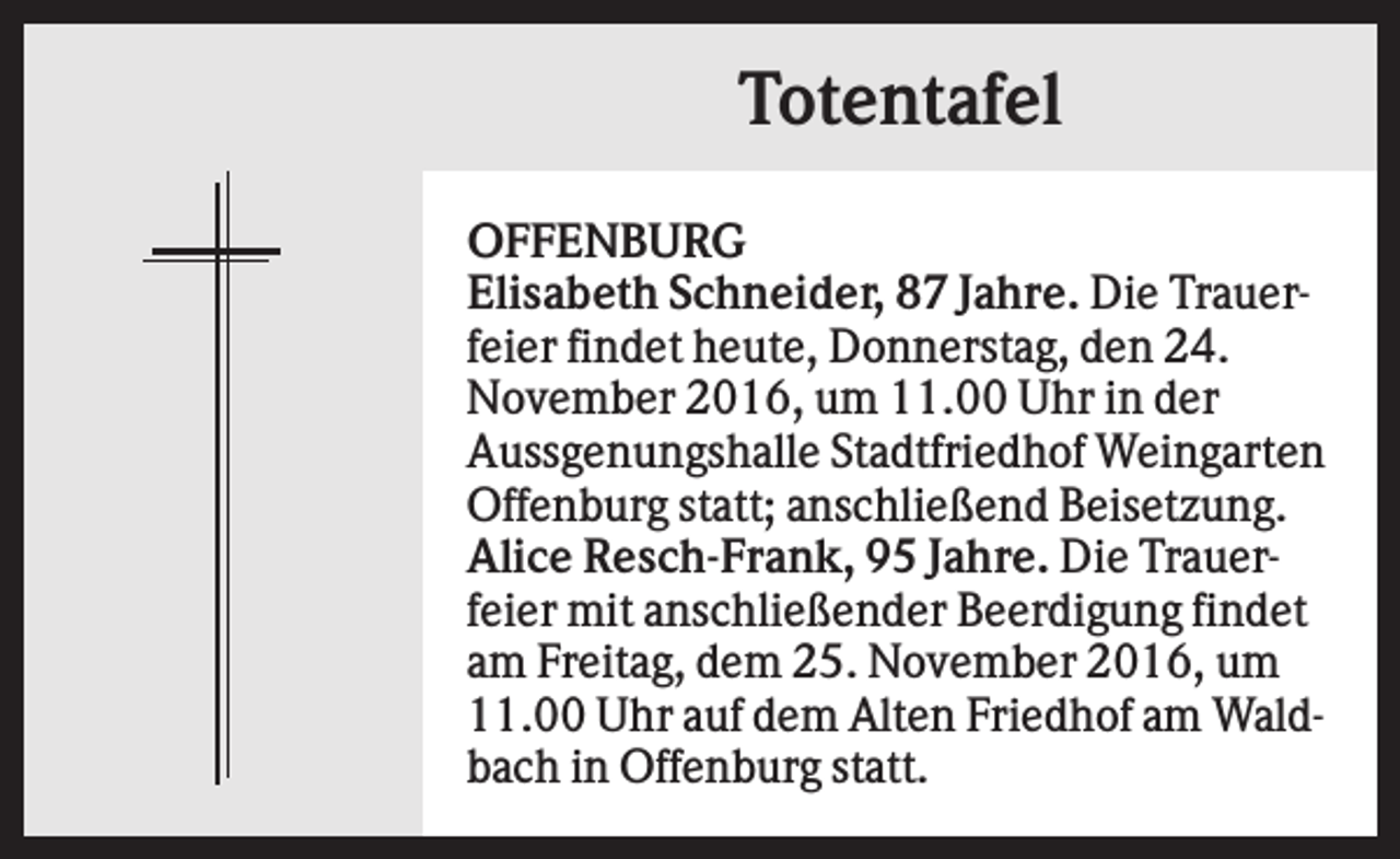<p>Totentafel<br />OFFENBURG<br />Elisabeth Schneider, 87 Jahre. Die Trauerfeier findet heute, Donnerstag, den 24.<br />November 2016, um 11.00 Uhr in der<br />Aussgenungshalle Stadtfriedhof Weingarten<br />Offenburg statt; anschließend Beisetzung.<br />Alice Resch-Frank, 95 Jahre. Die Trauerfeier mit anschließender Beerdigung findet<br />am Freitag, dem 25. November 2016, um<br />11.00 Uhr auf dem Alten Friedhof am Waldbach in Offenburg statt.</p>