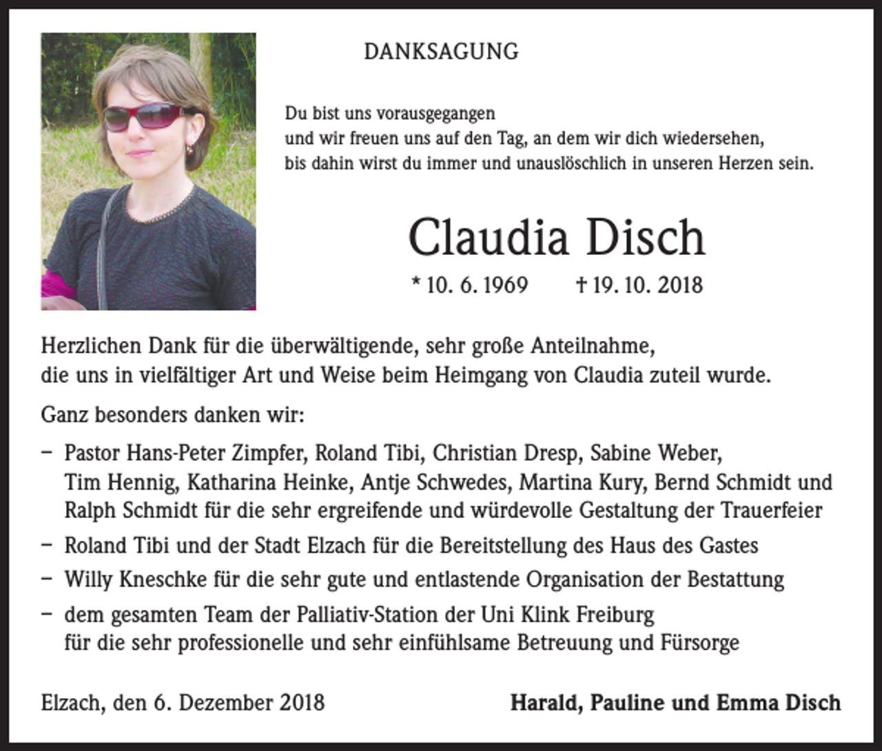 <p>DANKSAGUNG<br />Du bist uns vorausgegangen<br />und wir freuen uns auf den Tag, an dem wir dich wiedersehen,<br />bis dahin wirst du immer und unauslöschlich in unseren Herzen sein.</p><p>Claudia Disch<br />* 10. 6. 1969 † 19. 10. 2018<br />Herzlichen Dank für die überwältigende, sehr große Anteilnahme,<br />die uns in vielfältiger Art und Weise beim Heimgang von Claudia zuteil wurde.<br />Ganz besonders danken wir:<br />– Pastor Hans-Peter Zimpfer, Roland Tibi, Christian Dresp, Sabine Weber,<br />Tim Hennig, Katharina Heinke, Antje Schwedes, Martina Kury, Bernd Schmidt und<br />Ralph Schmidt für die sehr ergreifende und würdevolle Gestaltung der Trauerfeier<br />– Roland Tibi und der Stadt Elzach für die Bereitstellung des Haus des Gastes<br />– Willy Kneschke für die sehr gute und entlastende Organisation der Bestattung<br />– dem gesamten Team der Palliativ-Station der Uni Klink Freiburg<br />für die sehr ­professionelle und sehr einfühlsame Betreuung und Fürsorge<br />Elzach, den 6. Dezember 2018</p><p>Harald, Pauline und Emma Disch</p>