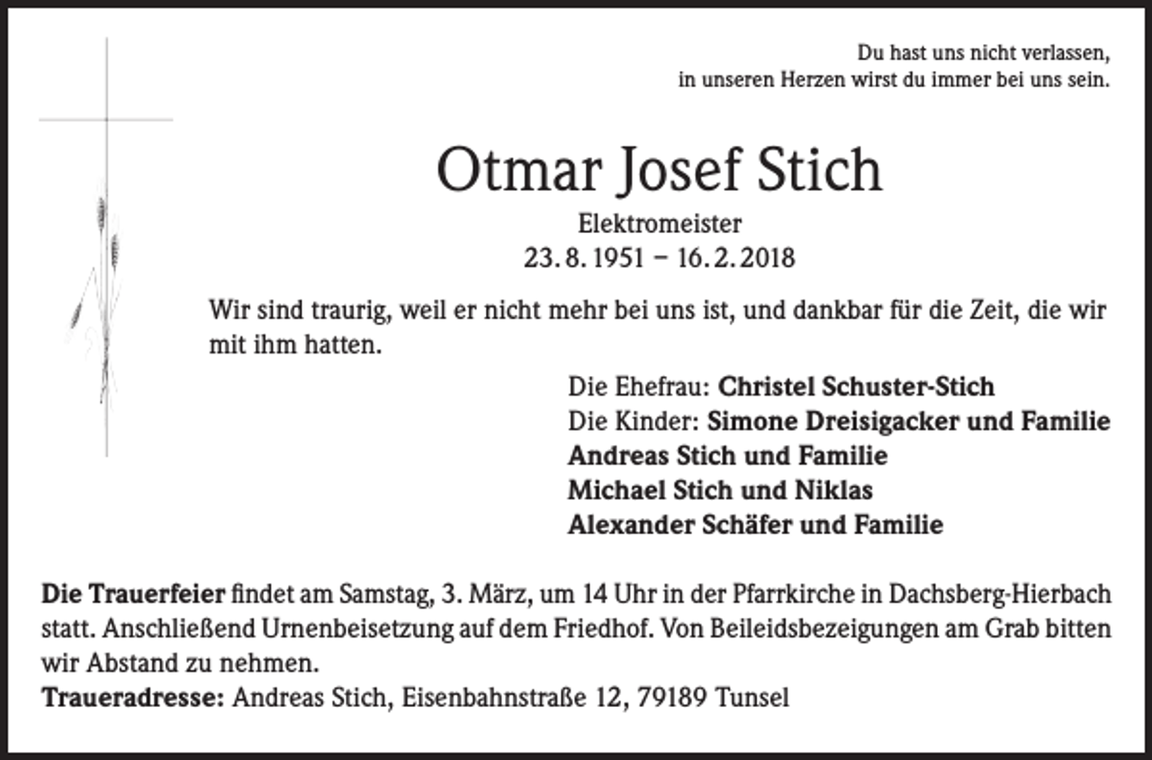 <p>Du hast uns nicht verlassen,<br />in unseren Herzen wirst du immer bei uns sein.</p><p>Otmar Josef Stich<br />Elektromeister<br />23. 8. 1951 – 16. 2. 2018<br />Wir sind traurig, weil er nicht mehr bei uns ist, und dankbar für die Zeit, die wir<br />mit ihm hatten.<br />Die Ehefrau: Christel Schuster-Stich<br />Die Kinder: Simone Dreisigacker und Familie<br />Andreas Stich und Familie<br />Michael Stich und Niklas<br />Alexander Schäfer und Familie<br />Die Trauerfeier findet am Samstag, 3. März, um 14 Uhr in der Pfarrkirche in Dachsberg-Hierbach<br />statt. Anschließend Urnenbeisetzung auf dem Friedhof. Von Beileidsbezeigungen am Grab bitten<br />wir Abstand zu nehmen.<br />Traueradresse: Andreas Stich, Eisenbahnstraße 12, 79189 Tunsel</p>