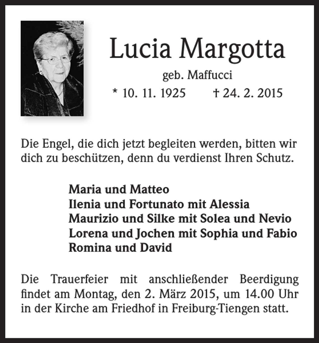 <p>Lucia Margotta<br />geb. Maffucci<br />* 10. 11. 1925 † 24. 2. 2015</p><p>Die Engel, die dich jetzt begleiten werden, bitten wir<br />dich zu beschützen, denn du verdienst Ihren Schutz.<br />Maria und Matteo<br />Ilenia und Fortunato mit Alessia<br />Maurizio und Silke mit Solea und Nevio<br />Lorena und Jochen mit Sophia und Fabio<br />Romina und David<br />Die Trauerfeier mit anschließender Beerdigung<br />findet am Montag, den 2. März 2015, um 14.00 Uhr<br />in der Kirche am Friedhof in Freiburg-Tiengen statt.</p>