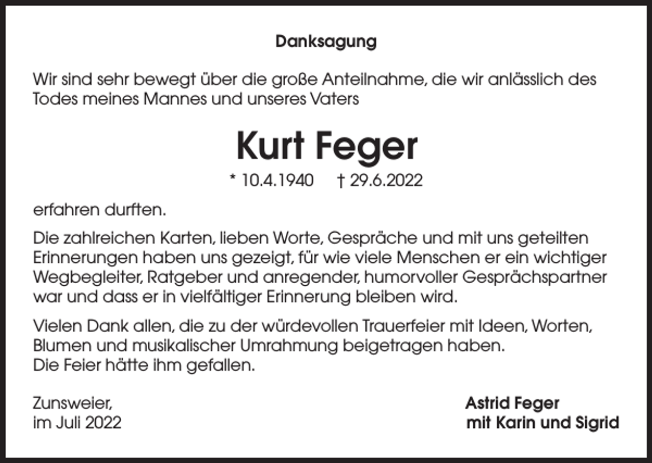<p>Danksagung<br />Wir sind sehr bewegt über die große Anteilnahme, die wir anlässlich des<br />Todes meines Mannes und unseres Vaters</p><p>Kurt Feger<br />* 10.4.1940</p><p>† 29.6.2022</p><p>erfahren durften.<br />Die zahlreichen Karten, lieben Worte, Gespräche und mit uns geteilten<br />Erinnerungen haben uns gezeigt, für wie viele Menschen er ein wichtiger<br />Wegbegleiter, Ratgeber und anregender, humorvoller Gesprächspartner<br />war und dass er in vielfältiger Erinnerung bleiben wird.<br />Vielen Dank allen, die zu der würdevollen Trauerfeier mit Ideen, Worten,<br />Blumen und musikalischer Umrahmung beigetragen haben.<br />Die Feier hätte ihm gefallen.<br />Zunsweier,<br />im Juli 2022</p><p>Astrid Feger<br />mit Karin und Sigrid</p>