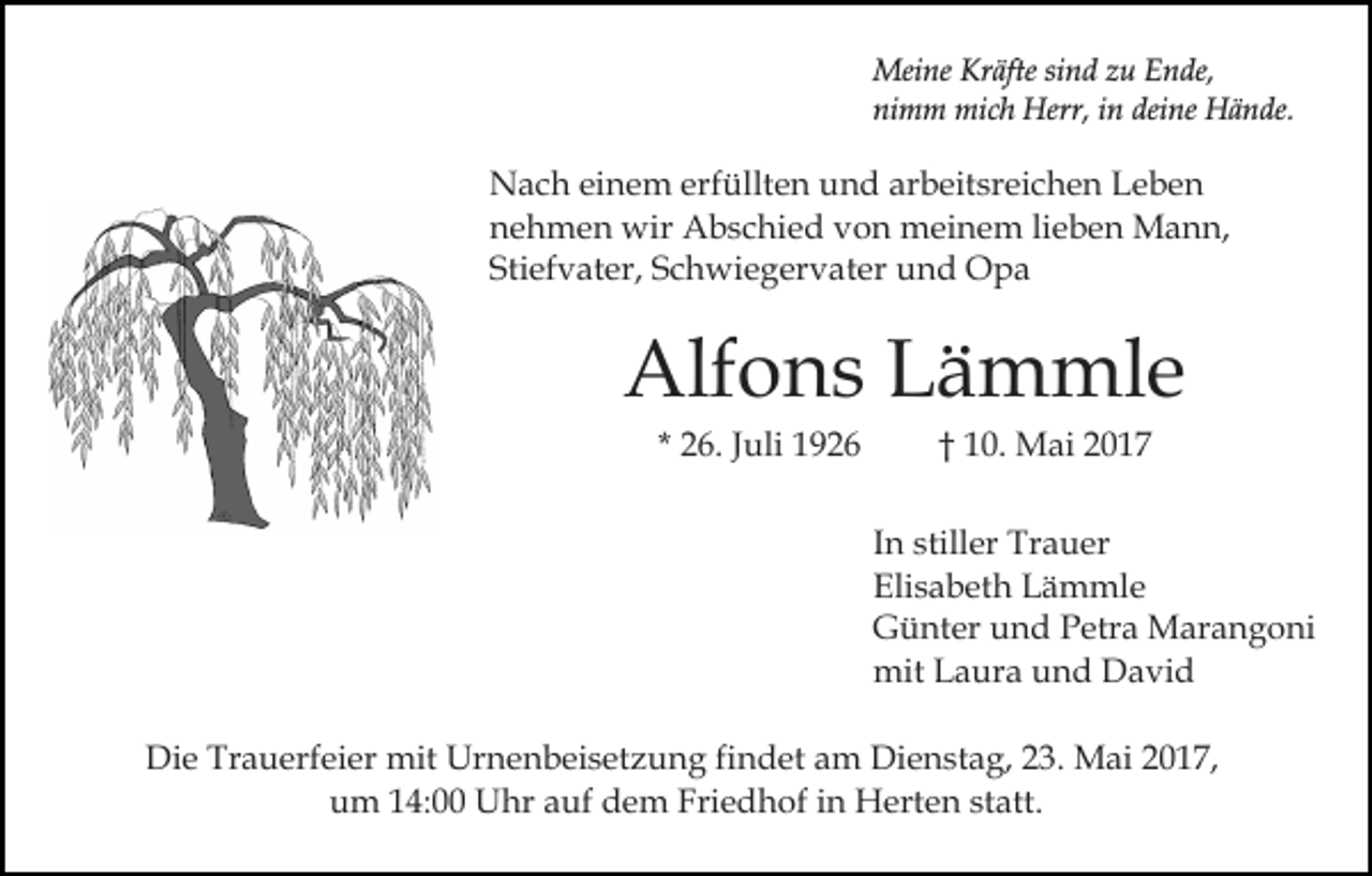 <p>Meine Kräfte sind zu Ende,<br />nimm mich Herr, in deine Hände.</p><p>Nach einem erfüllten und arbeitsreichen Leben<br />nehmen wir Abschied von meinem lieben Mann,<br />Stiefvater, Schwiegervater und Opa</p><p>Alfons Lämmle<br />* 26. Juli 1926</p><p>† 10. Mai 2017<br />In stiller Trauer<br />Elisabeth Lämmle<br />Günter und Petra Marangoni<br />mit Laura und David</p><p>Die Trauerfeier mit Urnenbeisetzung findet am Dienstag, 23. Mai 2017,<br />um 14:00 Uhr auf dem Friedhof in Herten statt.</p>