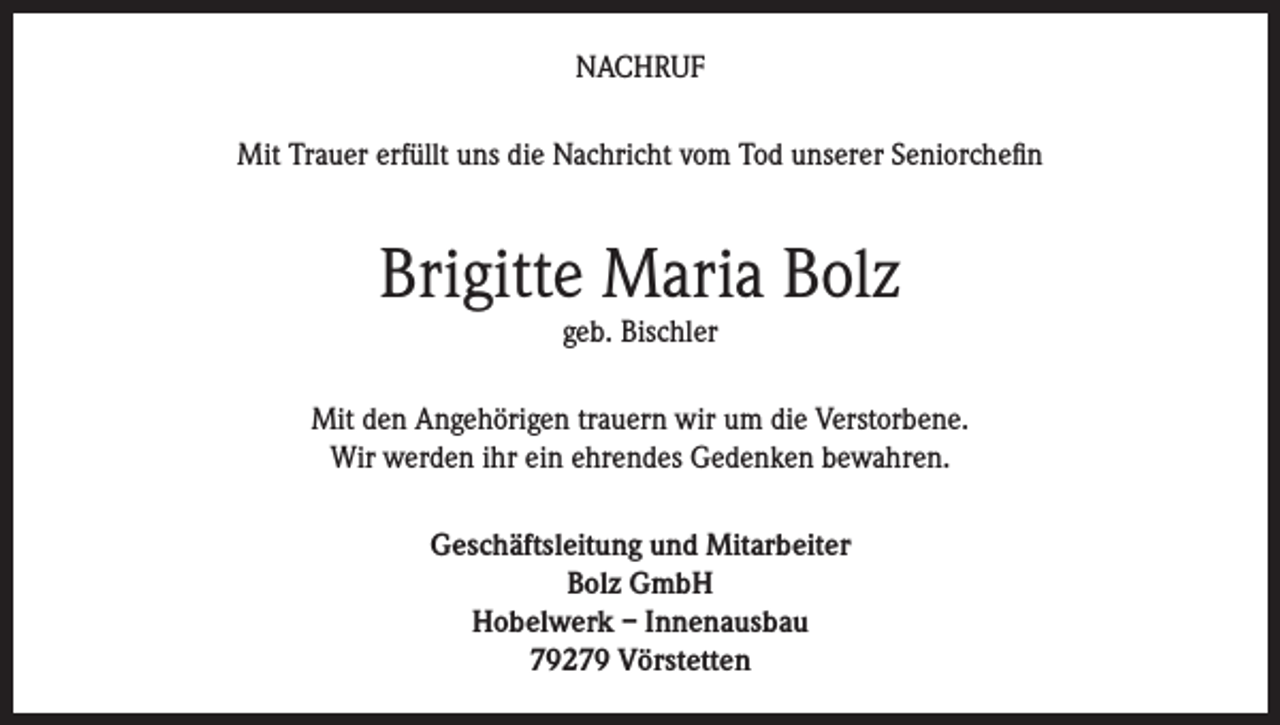 <p>NACHRUF<br />Mit Trauer erfüllt uns die Nachricht vom Tod unserer Seniorchefin</p><p>Brigitte Maria Bolz<br />geb. Bischler</p><p>Mit den Angehörigen trauern wir um die Verstorbene.<br />Wir werden ihr ein ehrendes Gedenken bewahren.<br />Geschäftsleitung und Mitarbeiter<br />Bolz GmbH<br />Hobelwerk – Innenausbau<br />79279 Vörstetten</p>