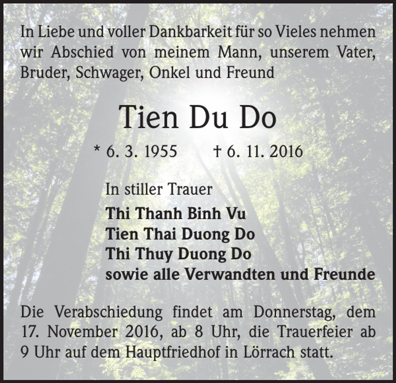 <p>In Liebe und voller Dankbarkeit für so Vieles ­nehmen<br />wir Abschied von meinem Mann, unserem Vater,<br />Bruder, Schwager, Onkel und Freund</p><p>Tien Du Do<br />* 6. 3. 1955 † 6. 11. 2016<br />In stiller Trauer<br />Thi Thanh Binh Vu<br />Tien Thai Duong Do<br />Thi Thuy Duong Do<br />sowie alle Verwandten und Freunde<br />Die Verabschiedung findet am Donnerstag, dem­<br />17. November 2016, ab 8 Uhr, die Trauerfeier ab<br />9 Uhr auf dem Hauptfriedhof in Lörrach statt.</p>