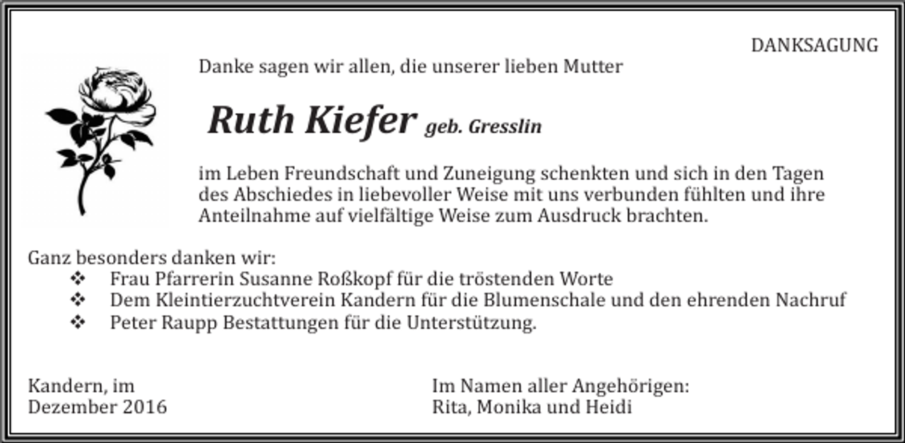 <p>DANKSAGUNG<br />Danke sagen wir allen, die unserer lieben Mutter</p><p>Ruth Kiefer geb. Gresslin<br />im Leben Freundschaft und Zuneigung schenkten und sich in den Tagen<br />des Abschiedes in liebevoller Weise mit uns verbunden fühlten und ihre<br />Anteilnahme auf vielfältige Weise zum Ausdruck brachten.<br />Ganz besonders danken wir:<br />� Frau Pfarrerin Susanne Roßkopf für die tröstenden Worte<br />� Dem Kleintierzuchtverein Kandern für die Blumenschale und den ehrenden Nachruf<br />� Peter Raupp Bestattungen für die Unterstützung.<br />Kandern, im<br />Dezember 2016</p><p>Im Namen aller Angehörigen:<br />Rita, Monika und Heidi</p>